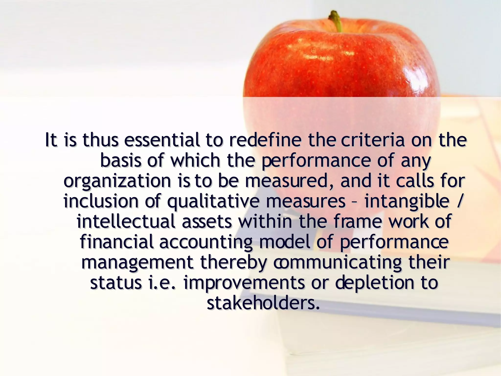It is thus essential to redefine the criteria on the basis of which the performance of any organization is to be measured, and it calls for inclusion of qualitative measures – intangible / intellectual assets within the frame work of financial accounting model of performance management thereby communicating their status i.e. improvements or depletion to stakeholders. 