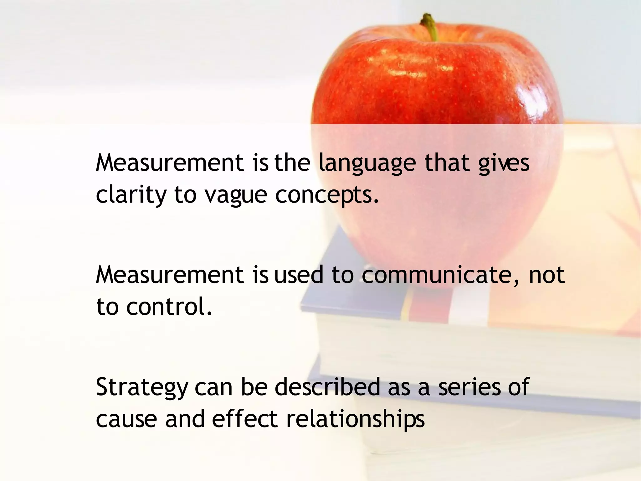Measurement is the language that gives clarity to vague concepts. Measurement is used to communicate, not to control. Strategy can be described as a series of cause and effect relationships 