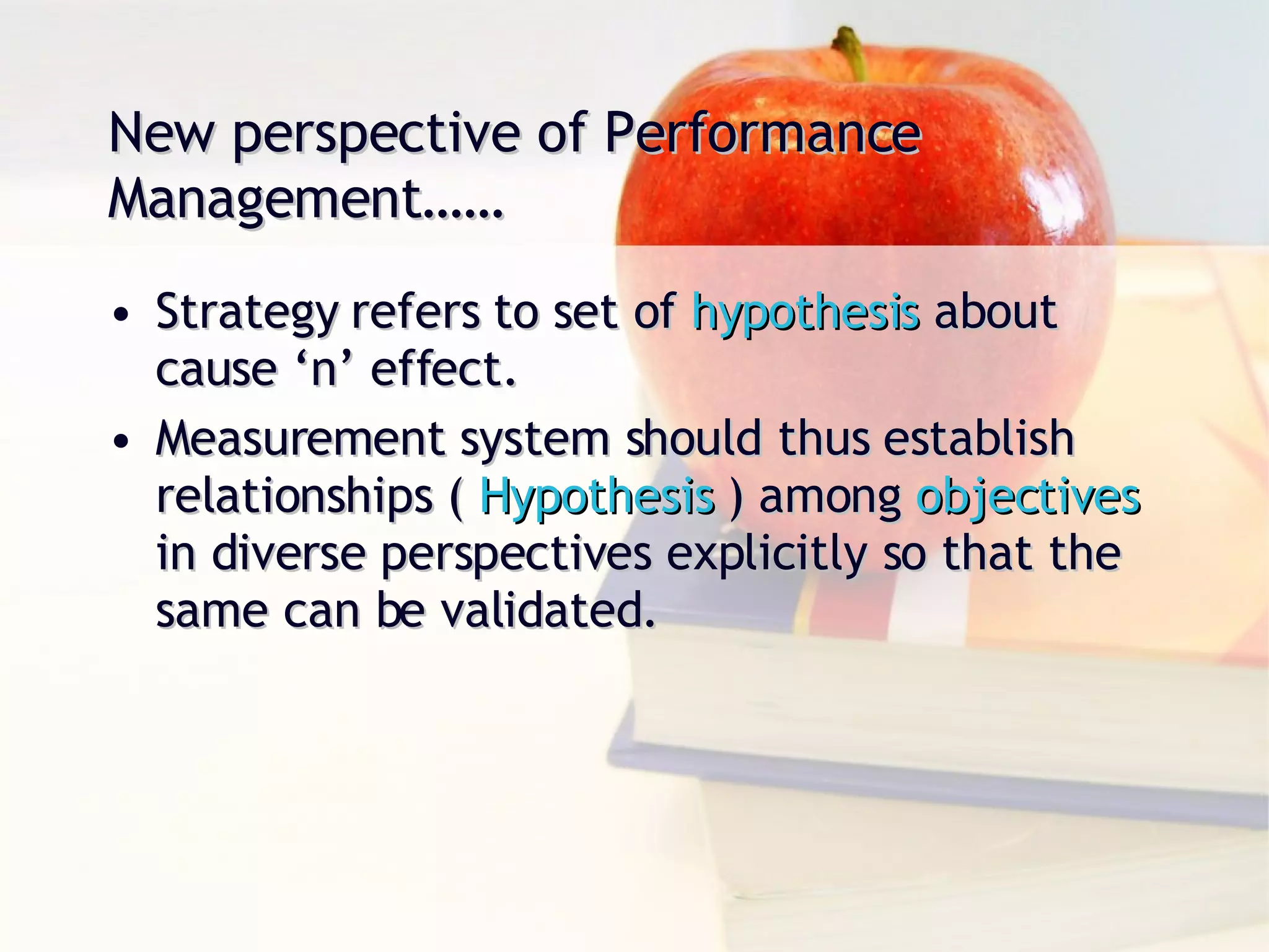 New perspective of Performance Management…… Strategy refers to set of  hypothesis  about cause ‘n’ effect. Measurement system should thus establish relationships (  Hypothesis  ) among  objectives  in diverse perspectives explicitly so that the same can be validated. 