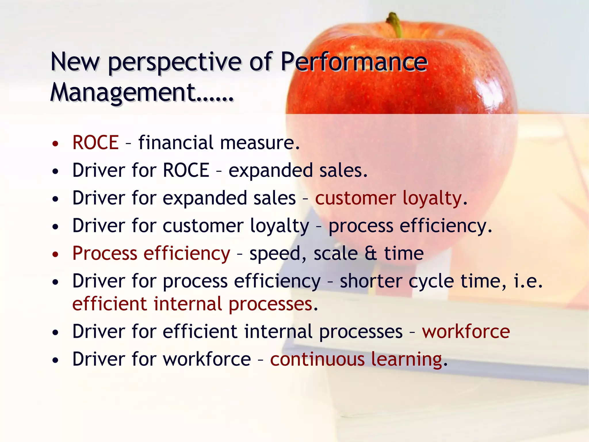 ROCE  – financial measure. Driver for ROCE – expanded sales. Driver for expanded sales –  customer loyalty . Driver for customer loyalty – process efficiency. Process efficiency  – speed, scale & time Driver for process efficiency – shorter cycle time, i.e.  efficient internal processes . Driver for efficient internal processes –  workforce Driver for workforce –  continuous learning . New perspective of Performance Management…… 