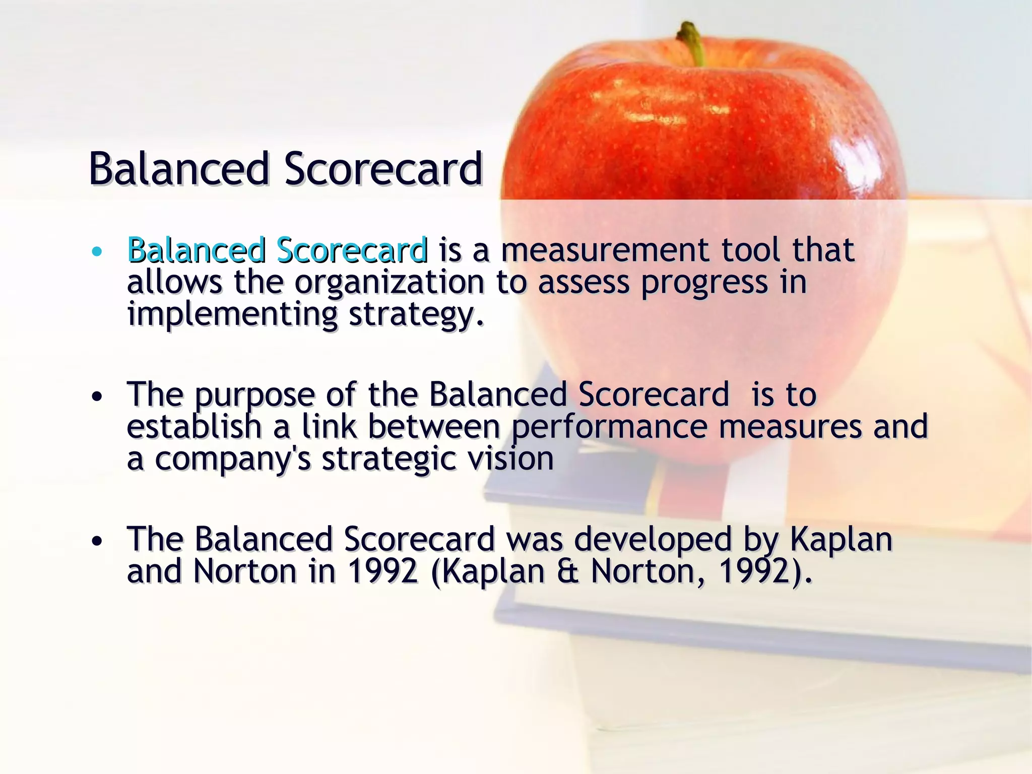 Balanced Scorecard Balanced Scorecard  is a measurement tool that allows the organization to assess progress in implementing strategy. The purpose of the Balanced Scorecard  is to establish a link between performance measures and a company's strategic vision The Balanced Scorecard was developed by Kaplan and Norton in 1992 (Kaplan & Norton, 1992).  
