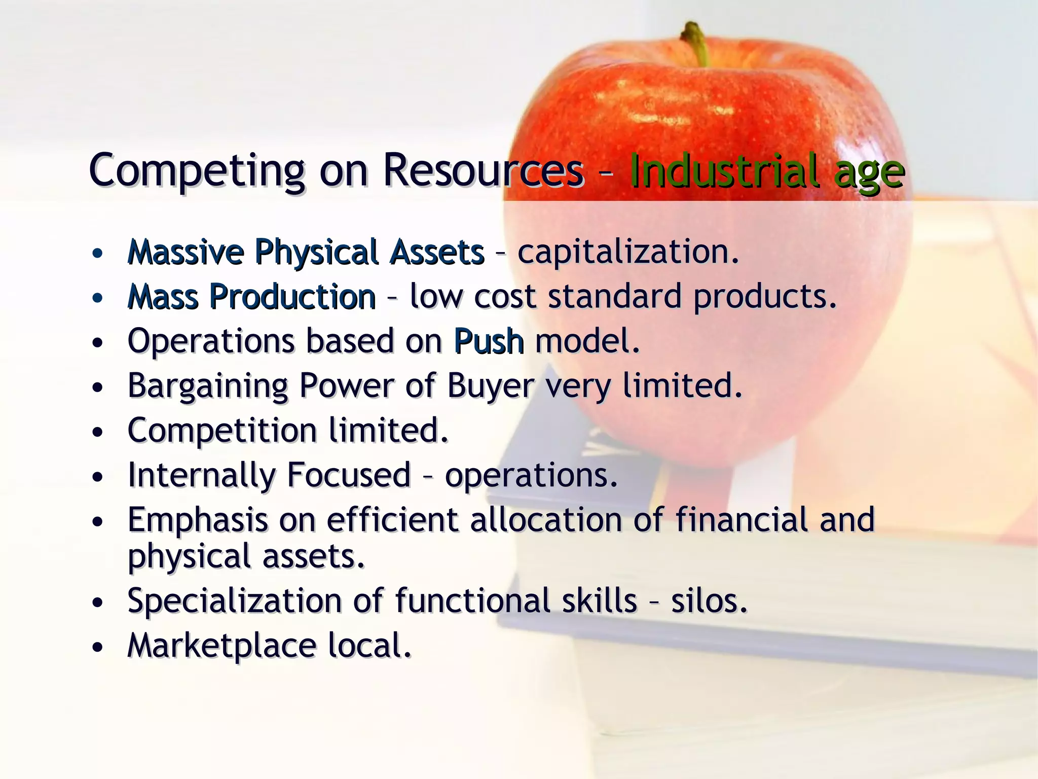 Competing on Resources –  Industrial age Massive Physical Assets  – capitalization. Mass Production  – low cost standard products. Operations based on  Push  model. Bargaining Power of Buyer very limited. Competition limited. Internally Focused – operations. Emphasis on efficient allocation of financial and physical assets. Specialization of functional skills – silos. Marketplace local. 