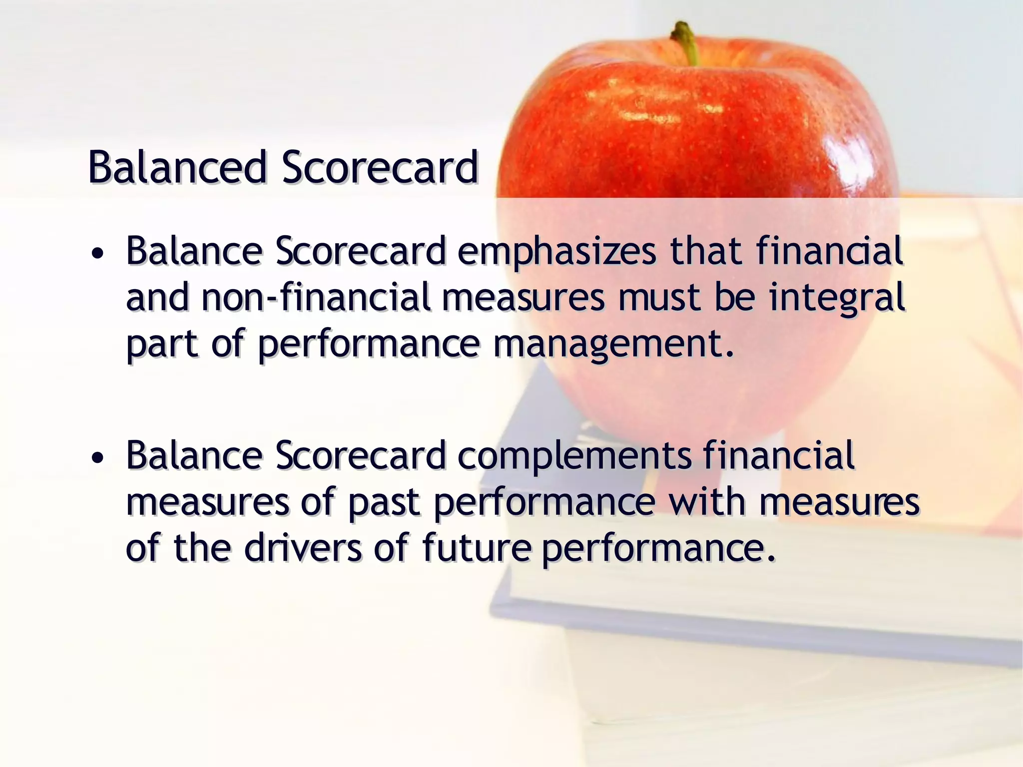Balanced Scorecard Balance Scorecard emphasizes that financial and non-financial measures must be integral part of performance management. Balance Scorecard complements financial measures of past performance with measures of the drivers of future performance. 