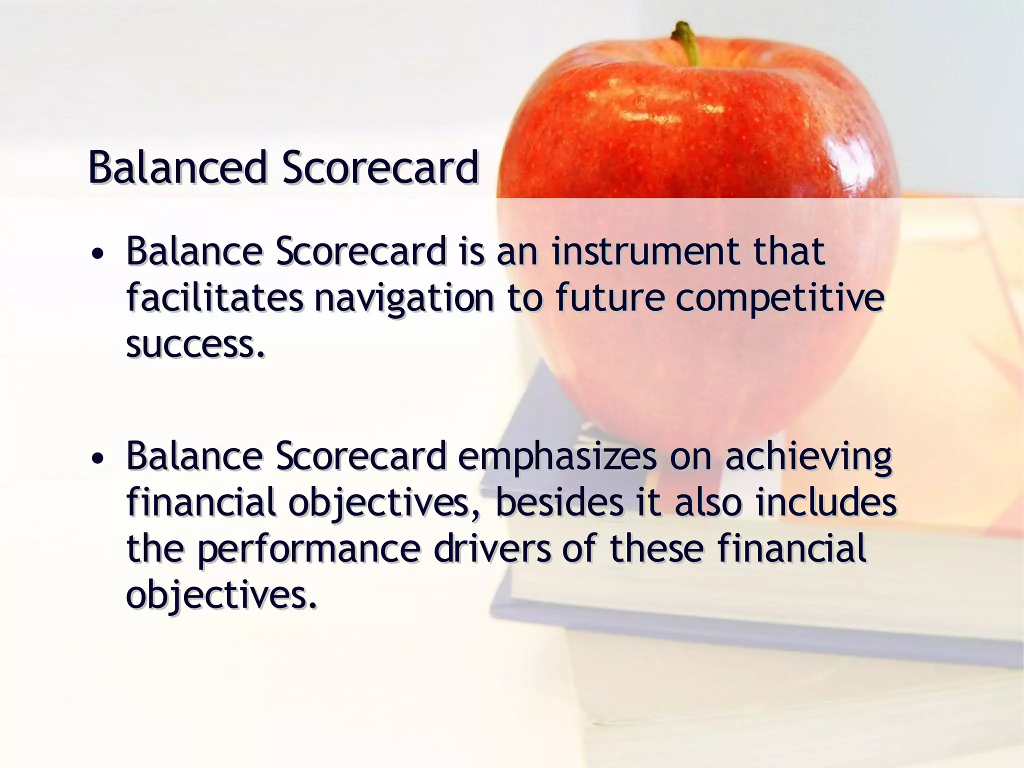 Balanced Scorecard Balance Scorecard is an instrument that facilitates navigation to future competitive success. Balance Scorecard emphasizes on achieving financial objectives, besides it also includes the performance drivers of these financial objectives. 