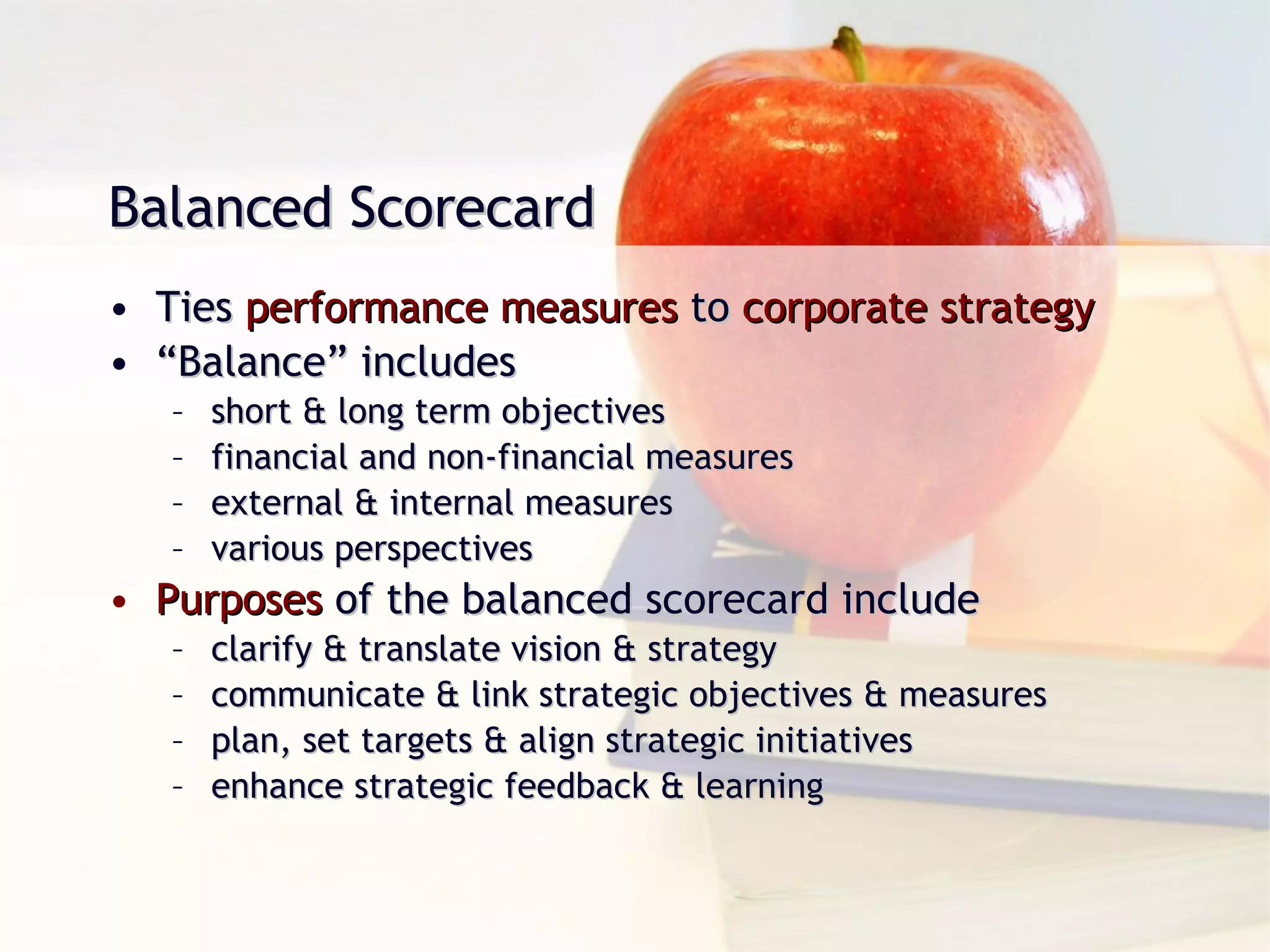 Balanced Scorecard Ties  performance measures  to  corporate strategy “ Balance” includes short & long term objectives financial and non-financial measures external & internal measures various perspectives Purposes  of the balanced scorecard include clarify & translate vision & strategy communicate & link strategic objectives & measures plan, set targets & align strategic initiatives enhance strategic feedback & learning 