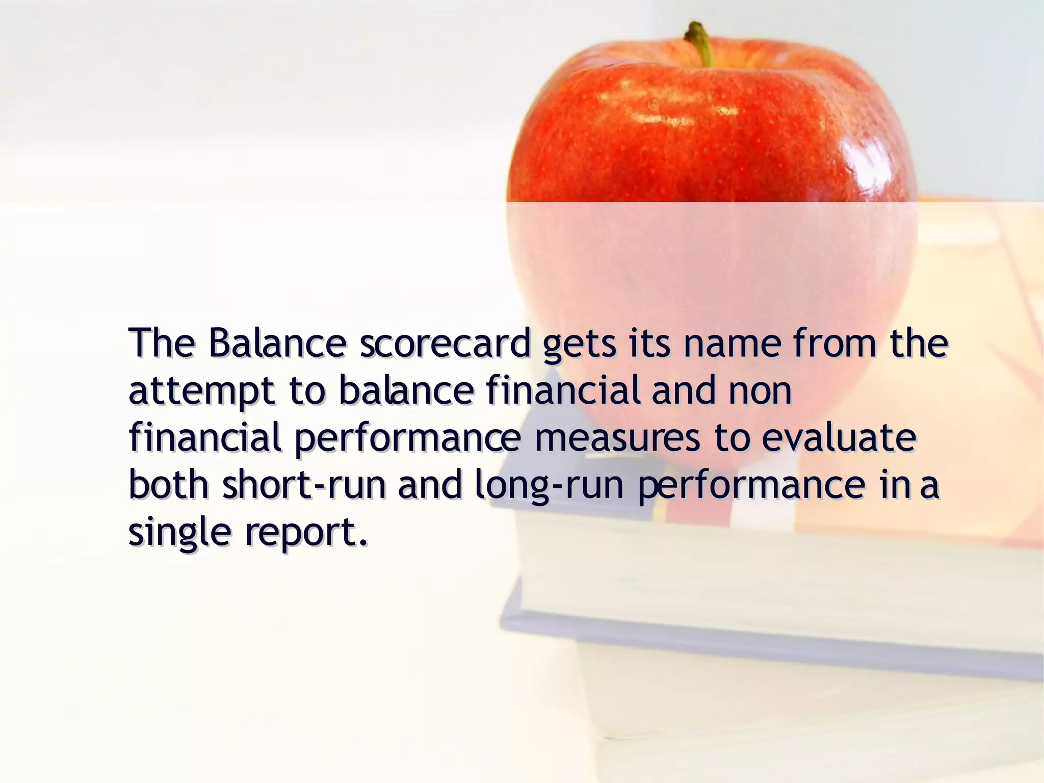 The Balance scorecard gets its name from the attempt to balance financial and non financial performance measures to evaluate both short-run and long-run performance in a single report. 