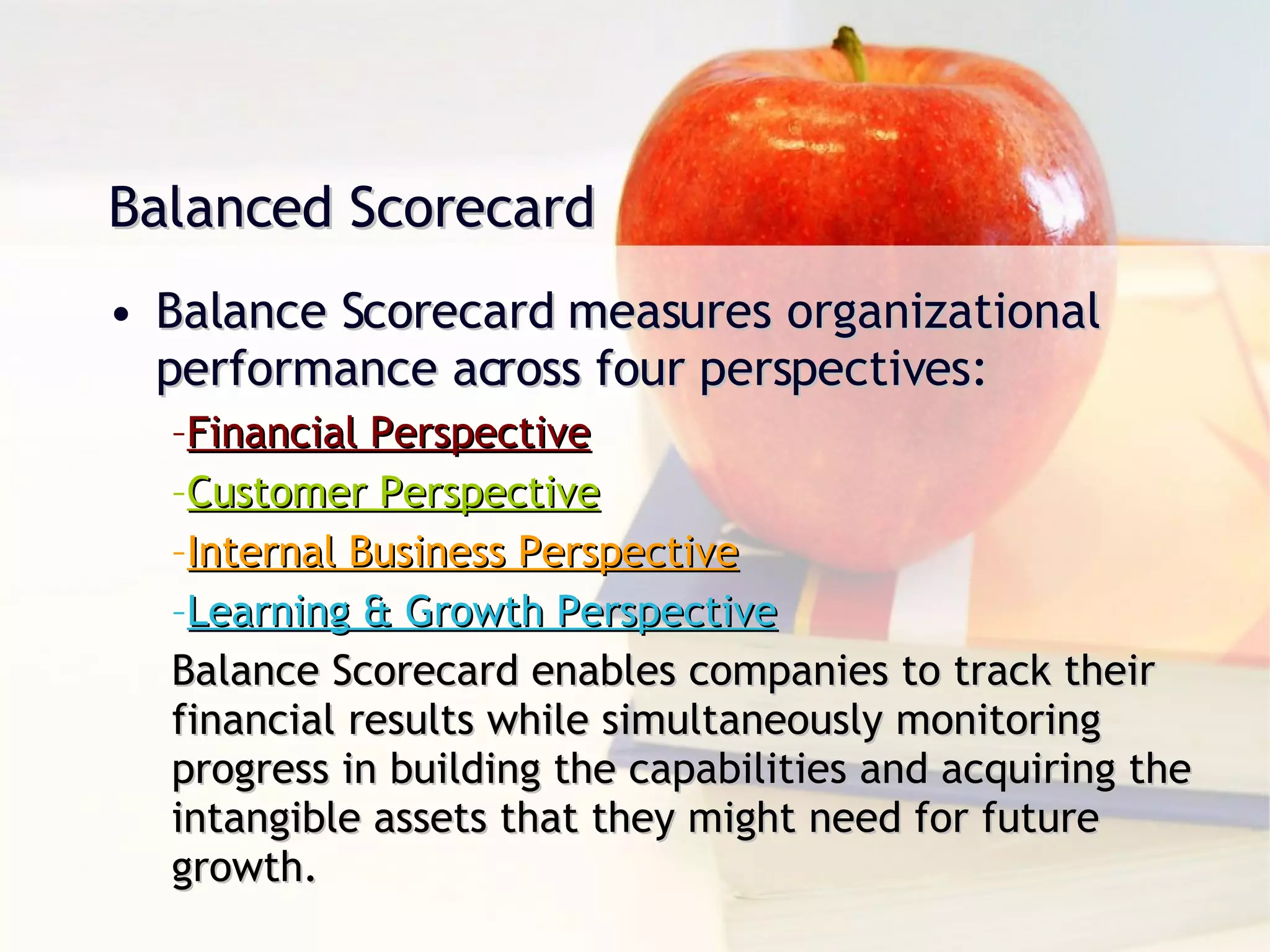 Balance Scorecard measures organizational performance across four perspectives: Financial Perspective Customer Perspective Internal Business Perspective Learning & Growth Perspective Balance Scorecard enables companies to track their financial results while simultaneously monitoring progress in building the capabilities and acquiring the intangible assets that they might need for future growth. Balanced Scorecard 