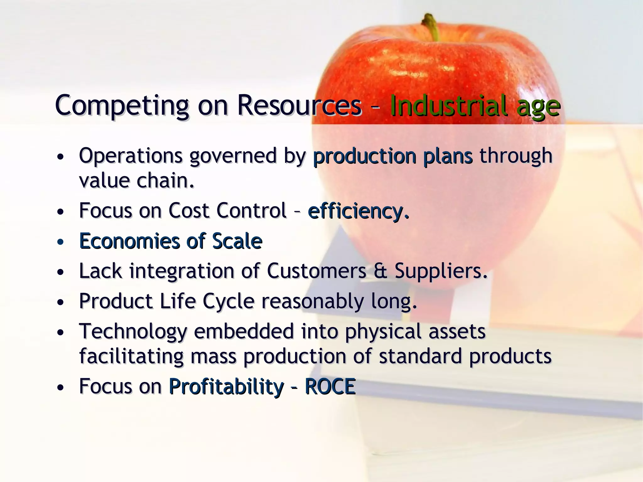 Operations governed by  production plans  through value chain. Focus on Cost Control –  efficiency. Economies of Scale Lack integration of Customers & Suppliers. Product Life Cycle reasonably long. Technology embedded into physical assets facilitating mass production of standard products Focus on  Profitability – ROCE Competing on Resources –  Industrial age 