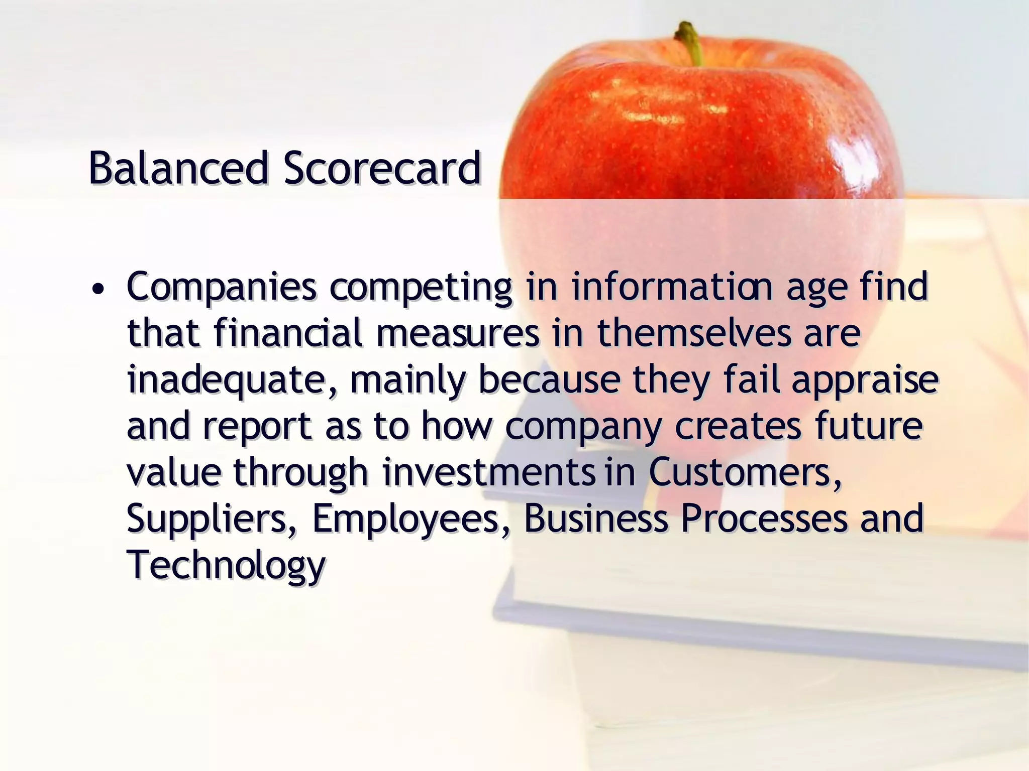 Companies competing in information age find that financial measures in themselves are inadequate, mainly because they fail appraise and report as to how company creates future value through investments in Customers, Suppliers, Employees, Business Processes and Technology Balanced Scorecard 