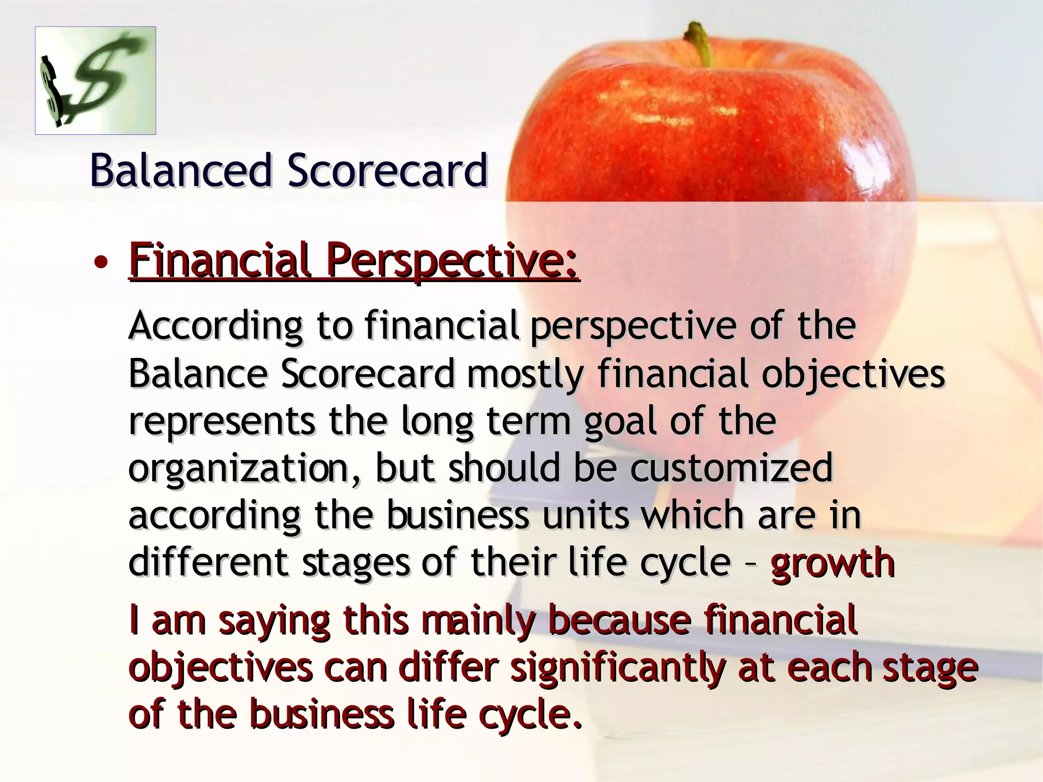 Balanced Scorecard Financial Perspective: According to financial perspective of the Balance Scorecard mostly financial objectives represents the long term goal of the organization, but should be customized according the business units which are in different stages of their life cycle –  growth I am saying this mainly because financial objectives can differ significantly at each stage of the business life cycle. 