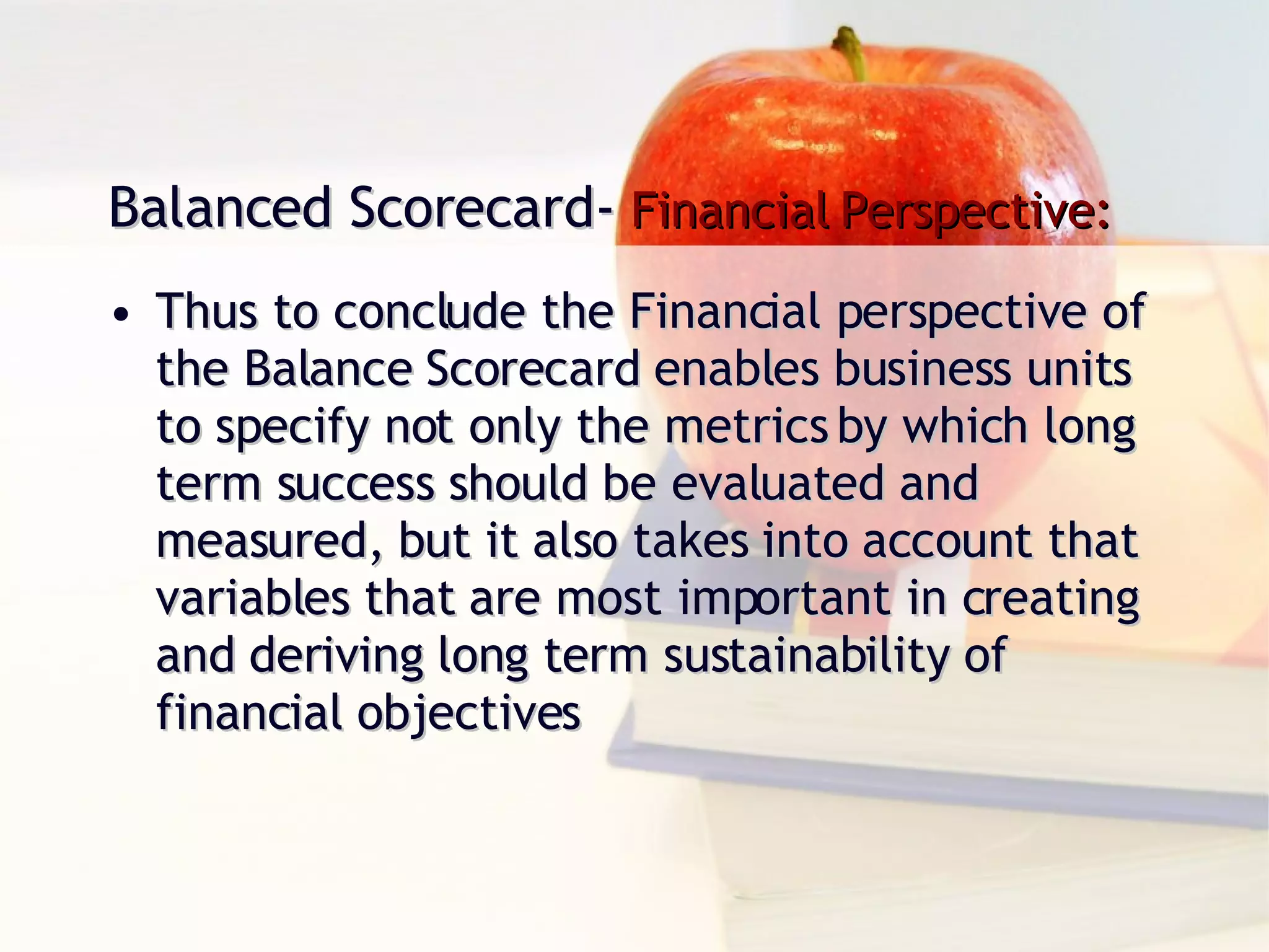Thus to conclude the Financial perspective of the Balance Scorecard enables business units to specify not only the metrics by which long term success should be evaluated and measured, but it also takes into account that variables that are most important in creating and deriving long term sustainability of financial objectives Balanced Scorecard-  Financial Perspective: 