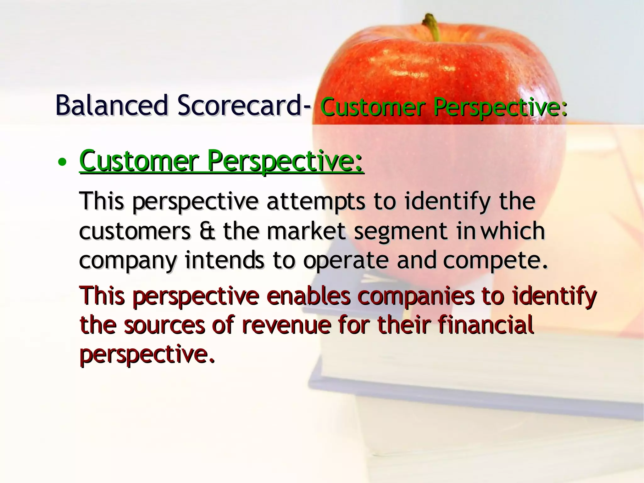 Balanced Scorecard-  Customer Perspective : Customer Perspective: This perspective attempts to identify the customers & the market segment in which company intends to operate and compete. This perspective enables companies to identify the sources of revenue for their financial perspective. 