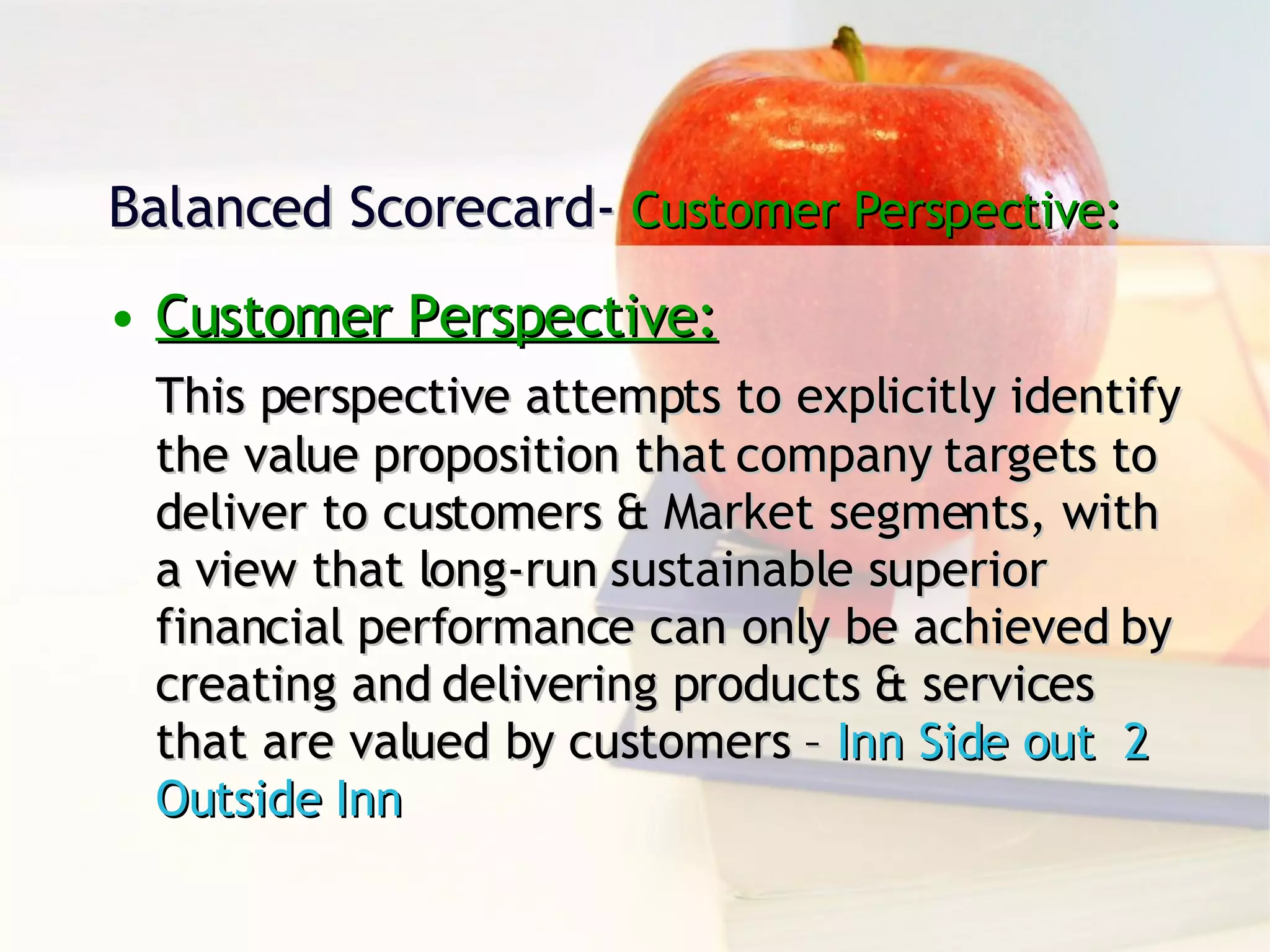 Balanced Scorecard-  Customer Perspective: Customer Perspective: This perspective attempts to explicitly identify the value proposition that company targets to deliver to customers & Market segments, with a view that long-run sustainable superior financial performance can only be achieved by creating and delivering products & services that are valued by customers –  Inn Side out  2 Outside Inn 