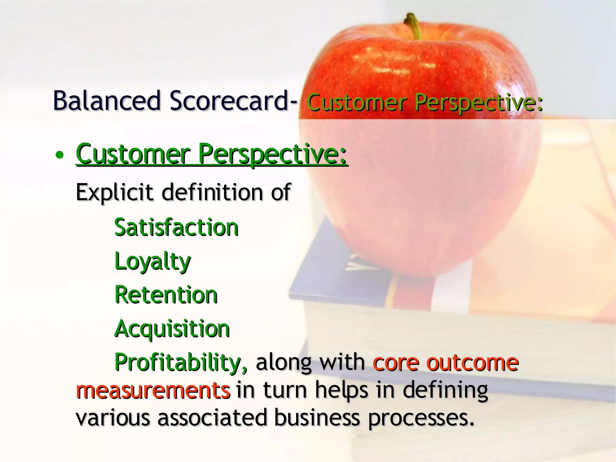 Balanced Scorecard-  Customer Perspective: Customer Perspective: Explicit definition of  Satisfaction Loyalty Retention Acquisition  Profitability,  along with  core outcome  measurements  in turn helps in defining  various associated business processes. 