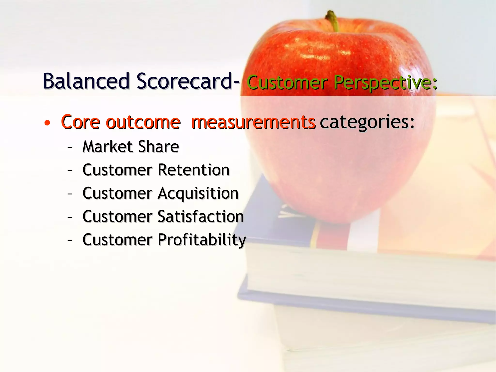 Balanced Scorecard-  Customer Perspective: Core outcome  measurements  categories: Market Share Customer Retention Customer Acquisition Customer Satisfaction Customer Profitability 