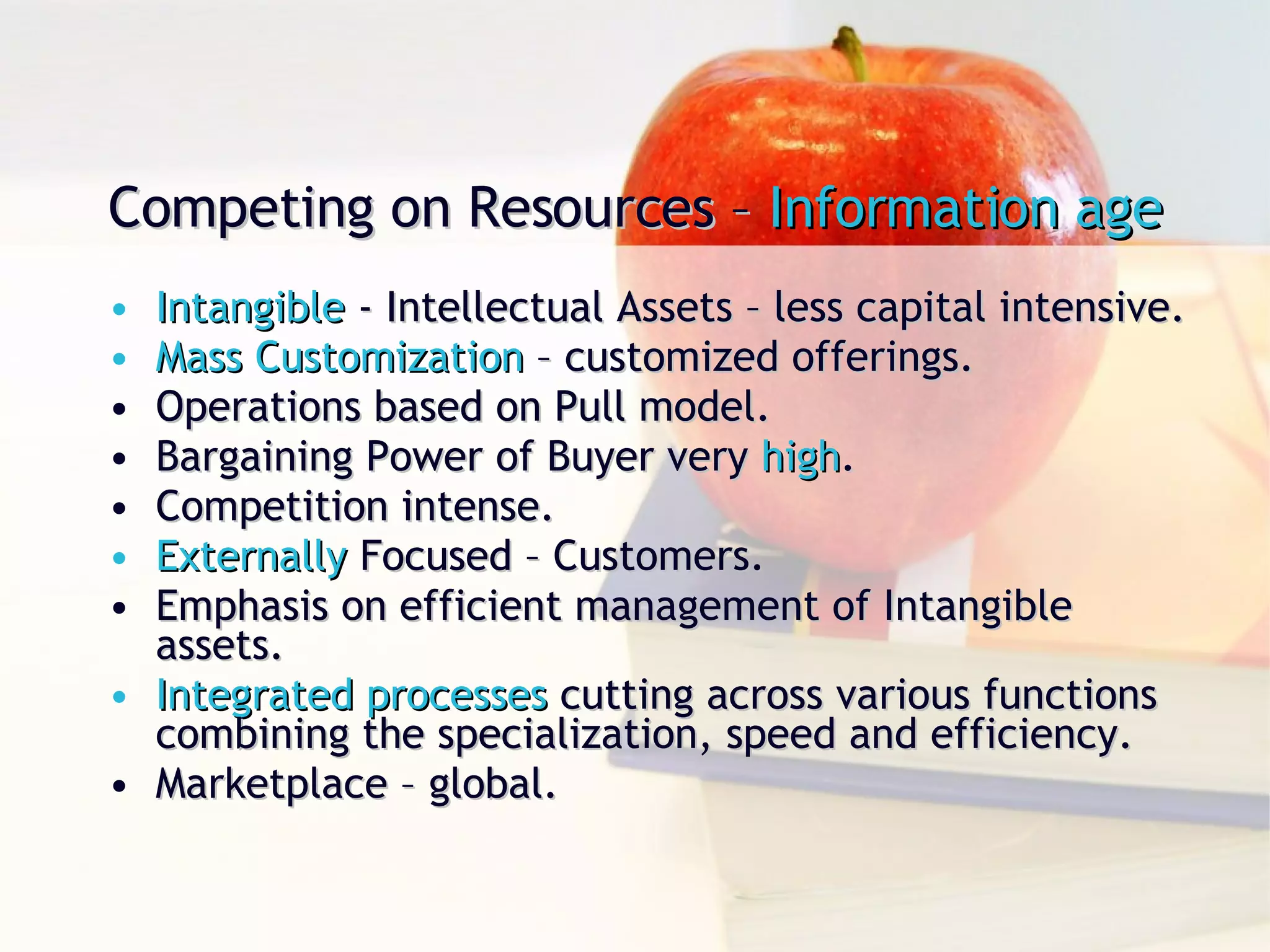 Competing on Resources –  Information age Intangible  - Intellectual Assets – less capital intensive. Mass Customization  – customized offerings. Operations based on Pull model. Bargaining Power of Buyer very  high . Competition intense. Externally  Focused – Customers. Emphasis on efficient management of Intangible  assets. Integrated processes  cutting across various functions combining the specialization, speed and efficiency. Marketplace – global. 