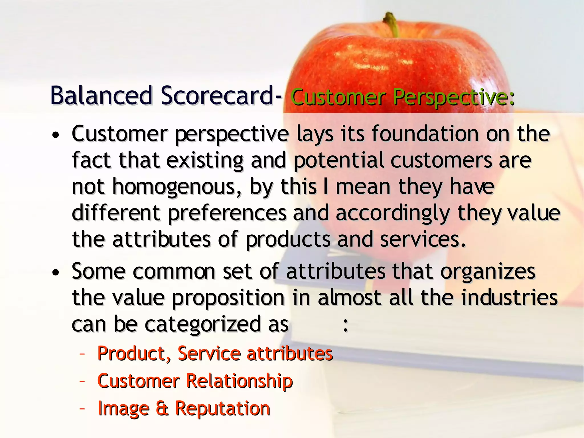 Balanced Scorecard-  Customer Perspective: Customer perspective lays its foundation on the fact that existing and potential customers are not homogenous, by this I mean they have different preferences and accordingly they value the attributes of products and services. Some common set of attributes that organizes the value proposition in almost all the industries can be categorized as : Product, Service attributes Customer Relationship Image & Reputation 