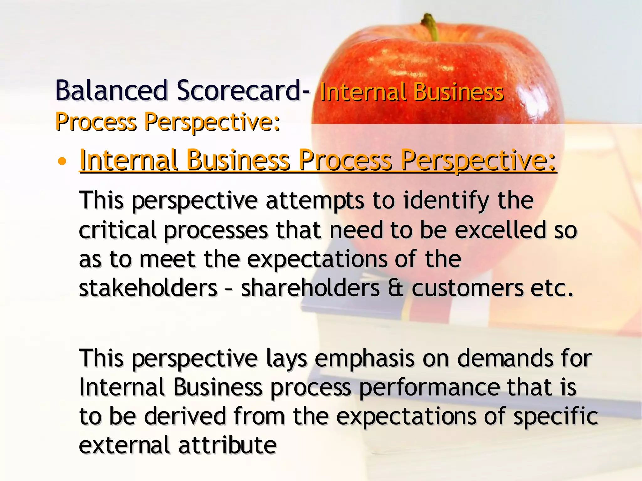 Balanced Scorecard-  Internal Business Process Perspective: Internal Business Process Perspective: This perspective attempts to identify the critical processes that need to be excelled so as to meet the expectations of the stakeholders – shareholders & customers etc. This perspective lays emphasis on demands for Internal Business process performance that is to be derived from the expectations of specific external attribute 