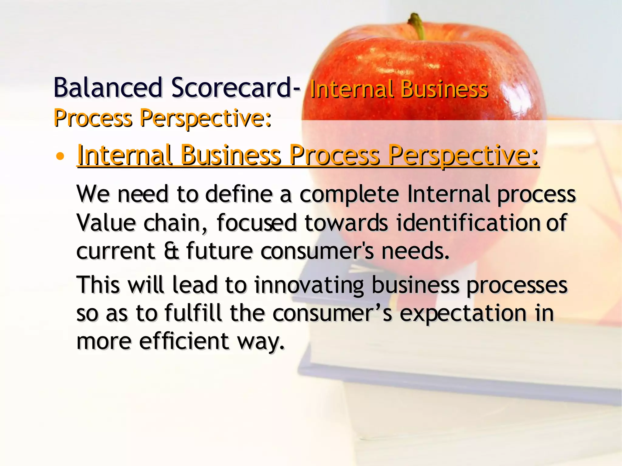 Balanced Scorecard-  Internal Business Process Perspective: Internal Business Process Perspective: We need to define a complete Internal process Value chain, focused towards identification of current & future consumer's needs. This will lead to innovating business processes so as to fulfill the consumer’s expectation in more efficient way. 