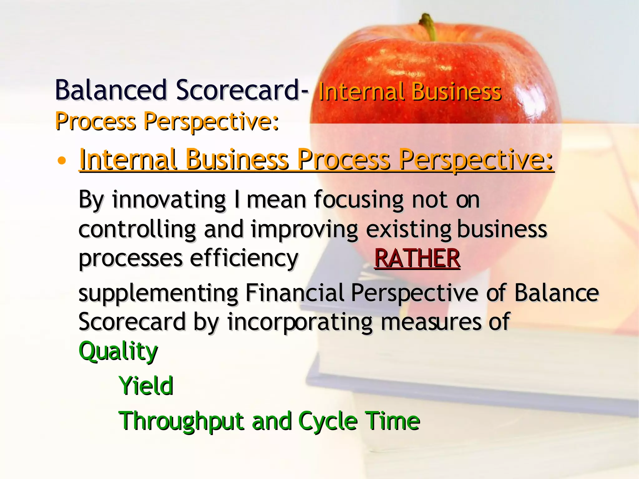 Balanced Scorecard-  Internal Business Process Perspective: Internal Business Process Perspective: By innovating I mean focusing not on controlling and improving existing business processes efficiency  RATHER supplementing Financial Perspective of Balance Scorecard by incorporating measures of Quality Yield Throughput and Cycle Time 