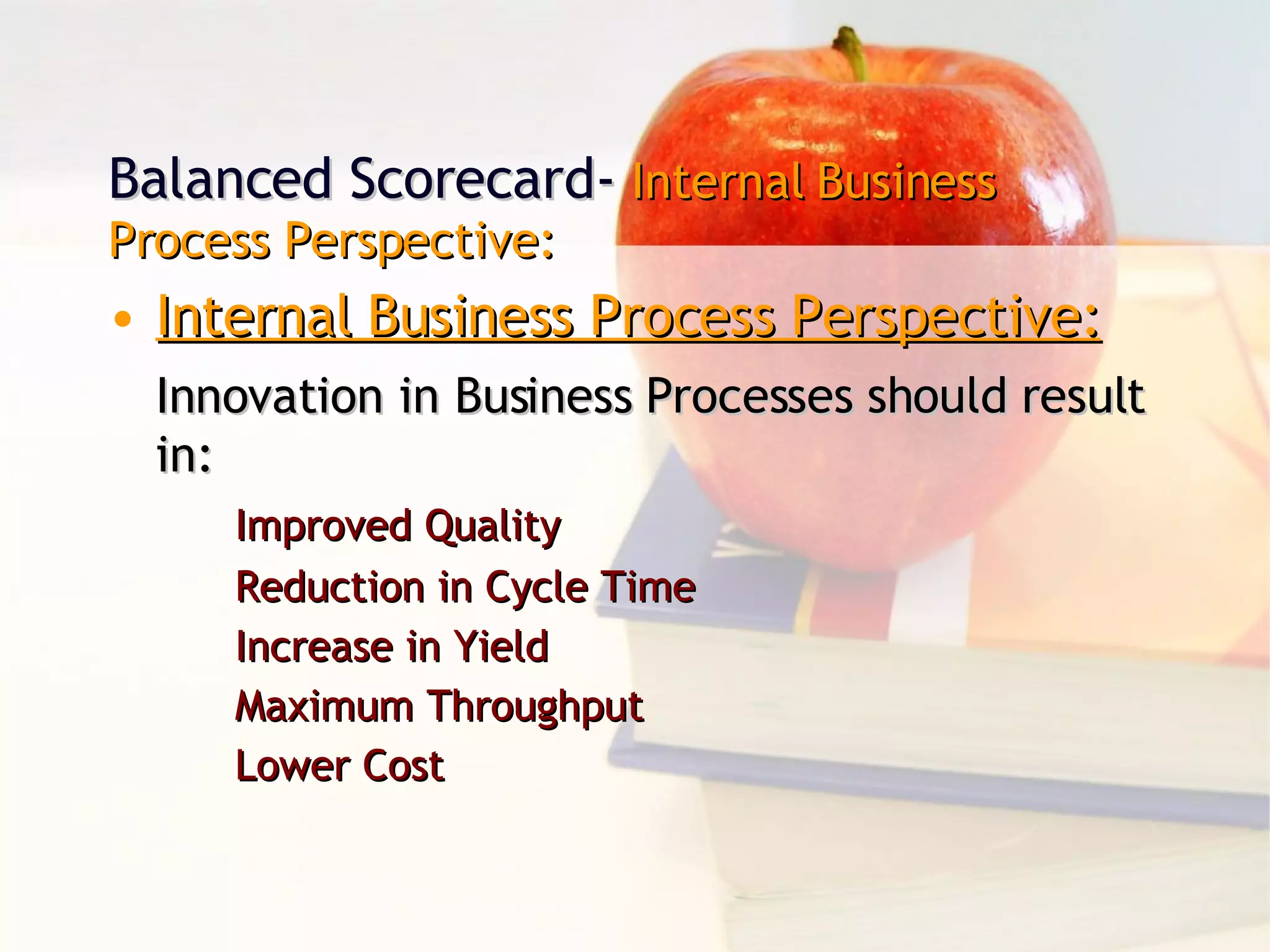 Balanced Scorecard-  Internal Business Process Perspective: Internal Business Process Perspective: Innovation in Business Processes should result in: Improved Quality Reduction in Cycle Time Increase in Yield Maximum Throughput Lower Cost 