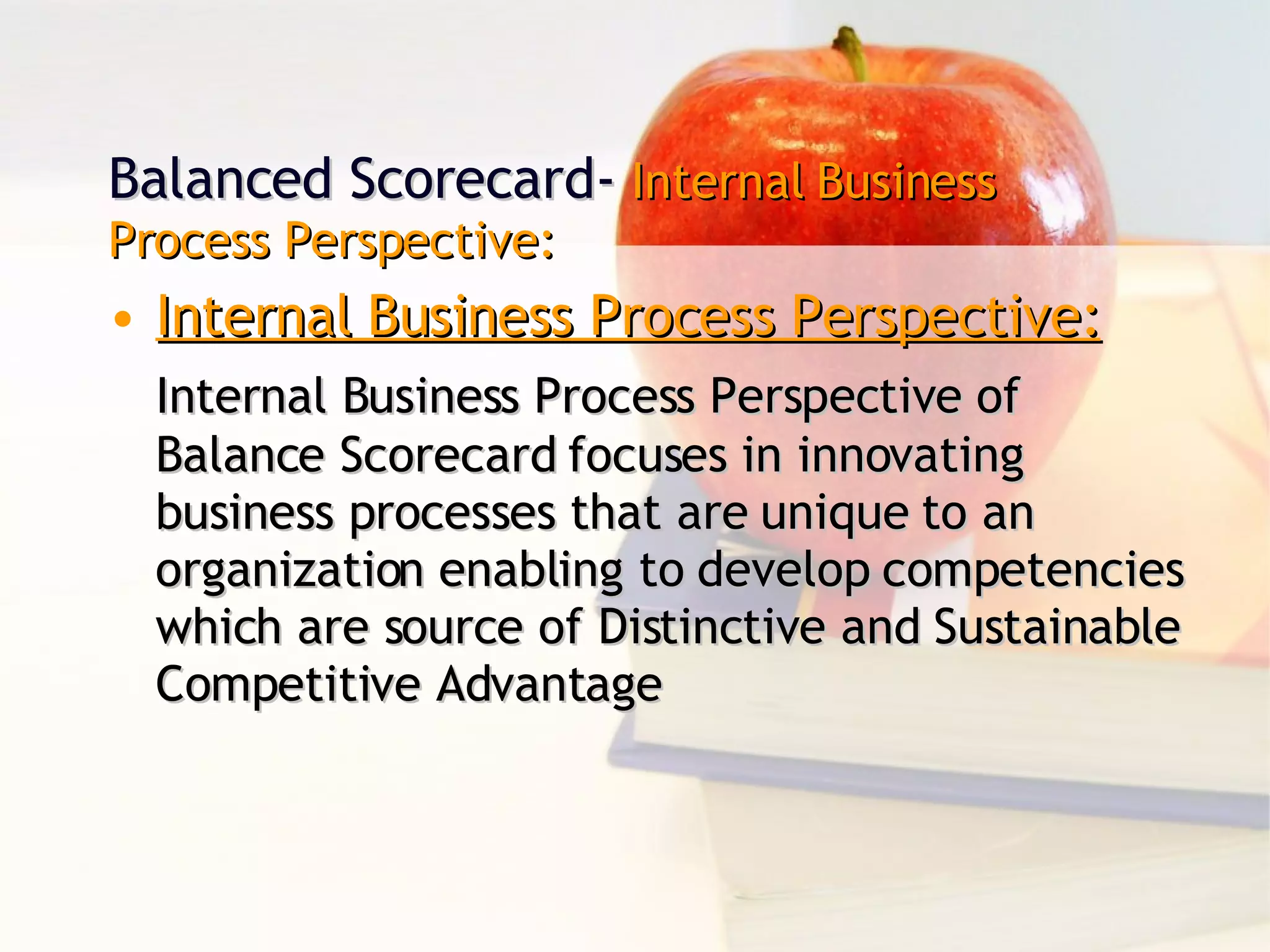 Balanced Scorecard-  Internal Business Process Perspective: Internal Business Process Perspective: Internal Business Process Perspective of Balance Scorecard focuses in innovating business processes that are unique to an organization enabling to develop competencies which are source of Distinctive and Sustainable Competitive Advantage 