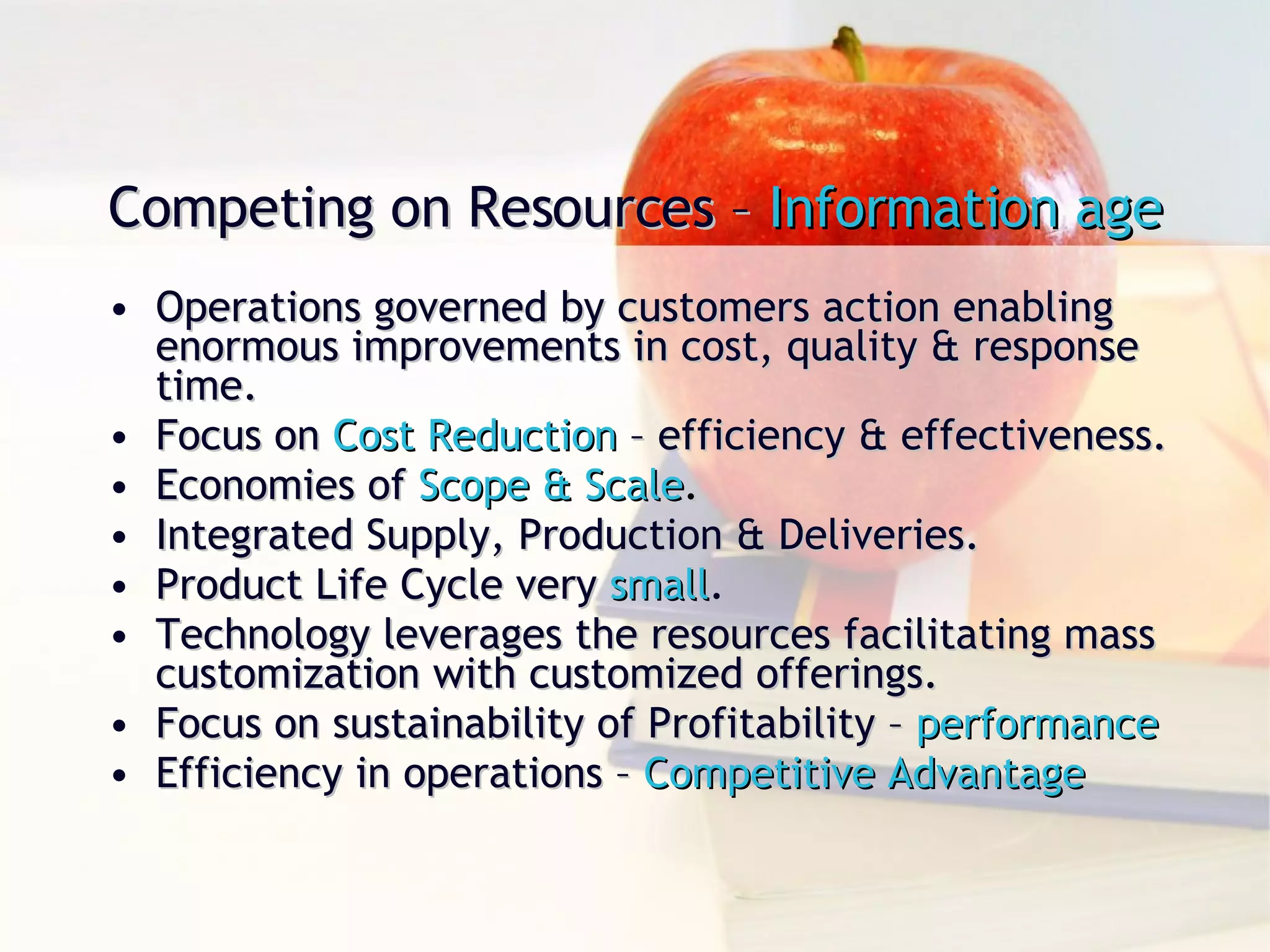 Operations governed by customers action enabling enormous improvements in cost, quality & response time. Focus on  Cost Reduction  – efficiency & effectiveness. Economies of  Scope & Scale . Integrated Supply, Production & Deliveries. Product Life Cycle very  small . Technology leverages the resources facilitating mass customization with customized offerings. Focus on sustainability of Profitability –  performance Efficiency in operations –  Competitive Advantage Competing on Resources –  Information age 