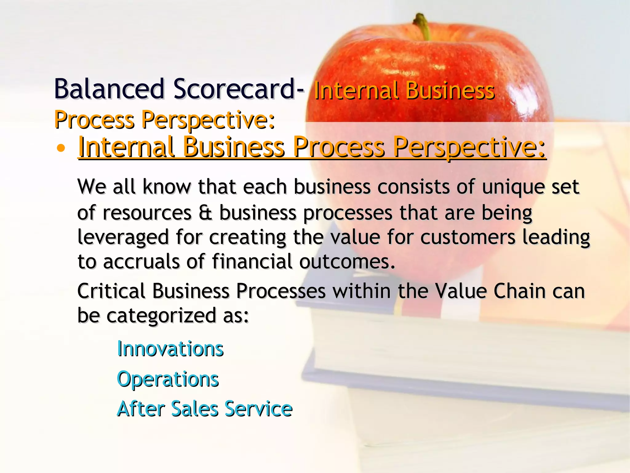Internal Business Process Perspective: We all know that each business consists of unique set of resources & business processes that are being leveraged for creating the value for customers leading to accruals of financial outcomes. Critical Business Processes within the Value Chain can be categorized as: Innovations Operations After Sales Service Balanced Scorecard-  Internal Business Process Perspective: 