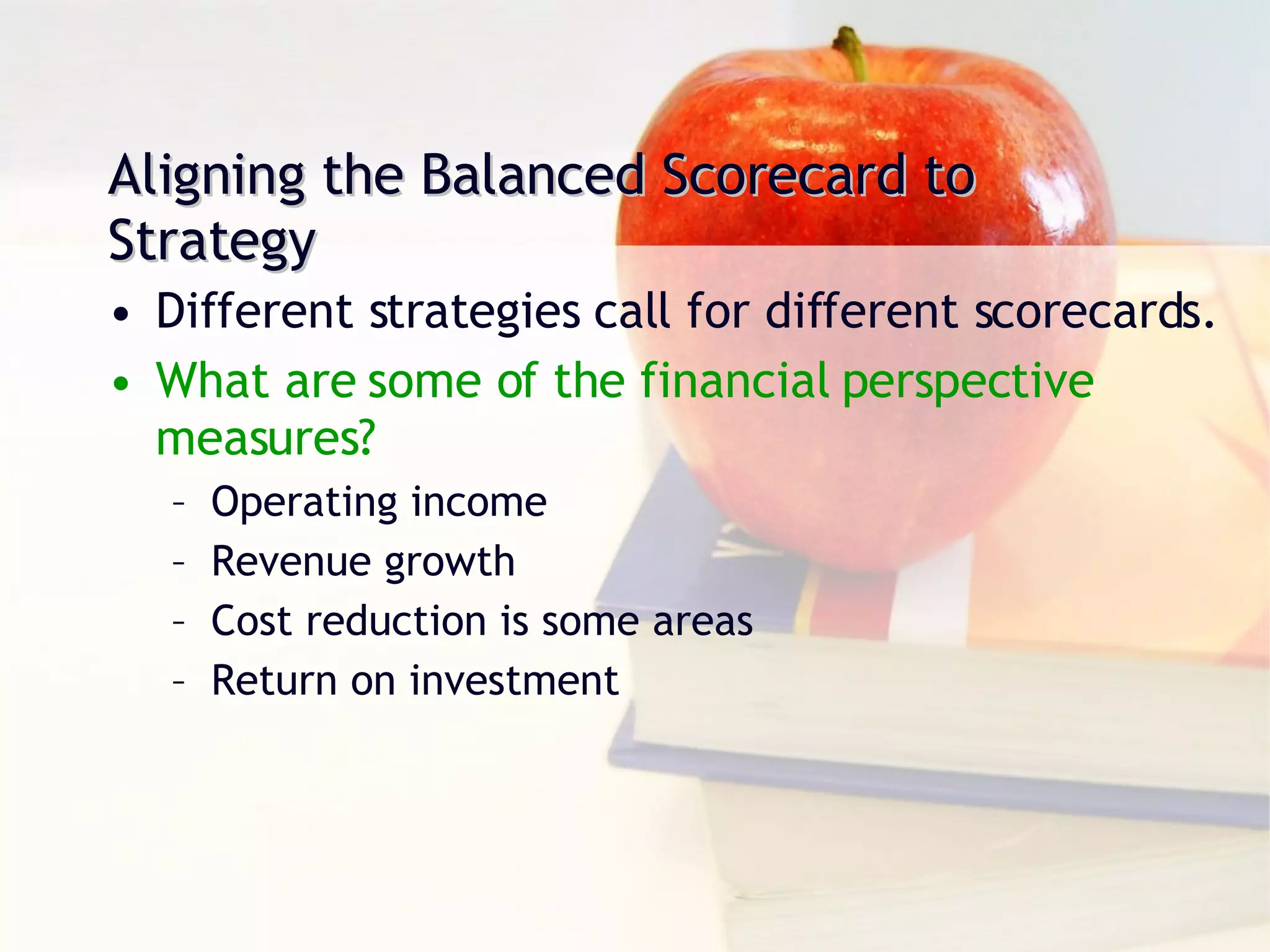 Aligning the Balanced Scorecard to Strategy Different strategies call for different scorecards. What are some of the financial perspective measures? Operating income Revenue growth Cost reduction is some areas Return on investment 