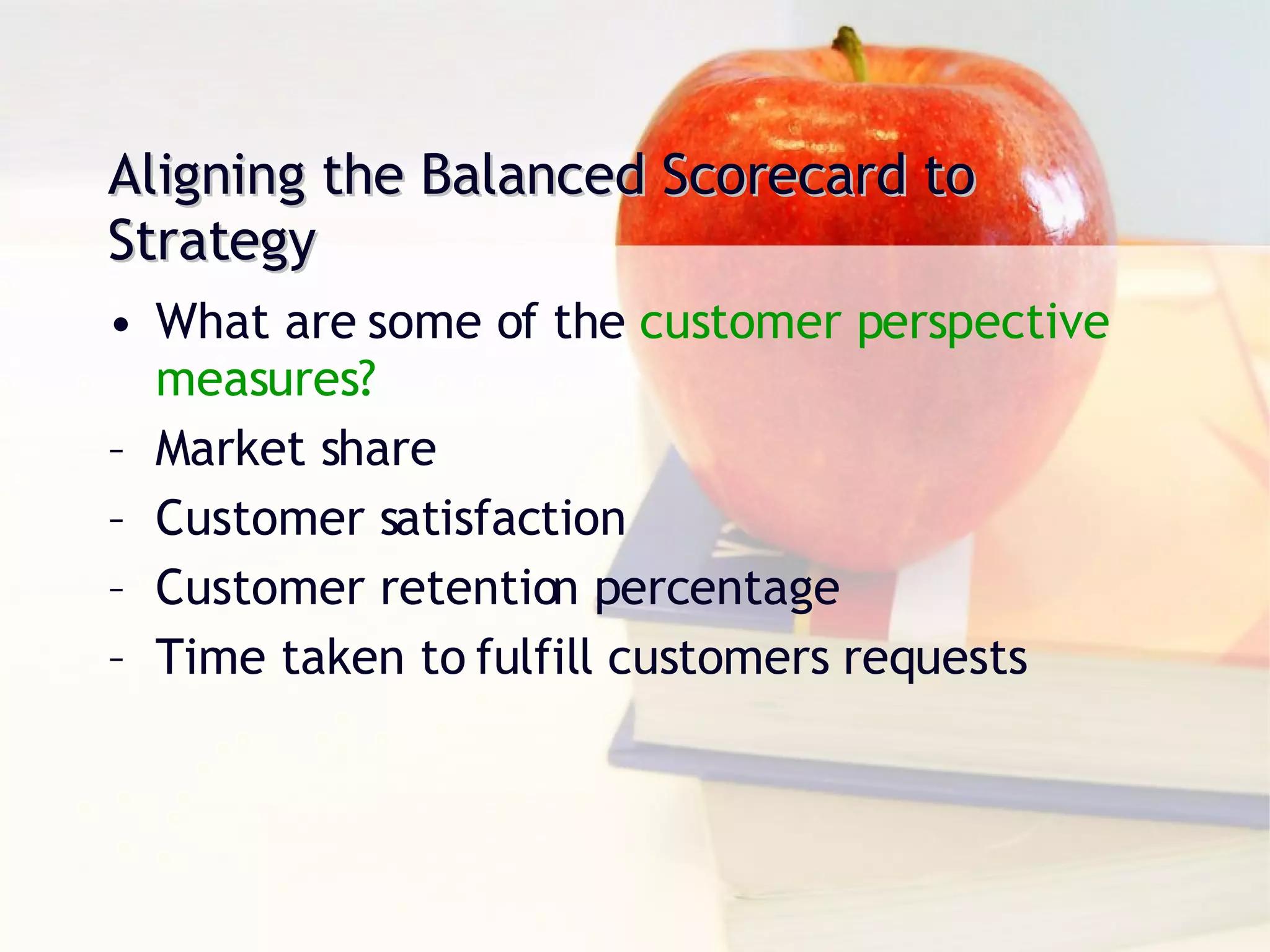 Aligning the Balanced Scorecard to Strategy What are some of the  customer perspective measures? Market share Customer satisfaction Customer retention percentage Time taken to fulfill customers requests 