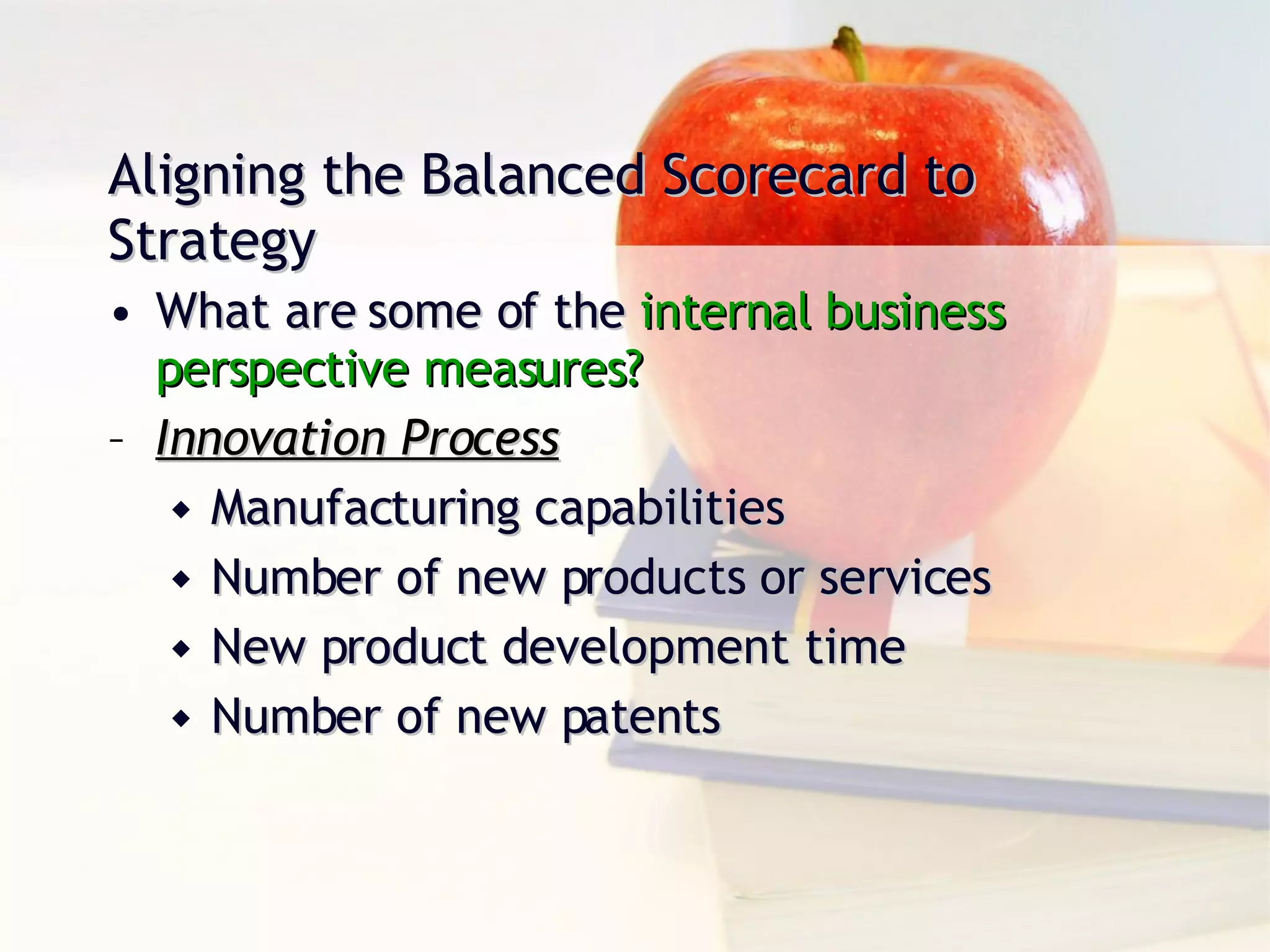 Aligning the Balanced Scorecard to Strategy What are some of the  internal business  perspective measures? Innovation Process Manufacturing capabilities Number of new products or services New product development time Number of new patents 