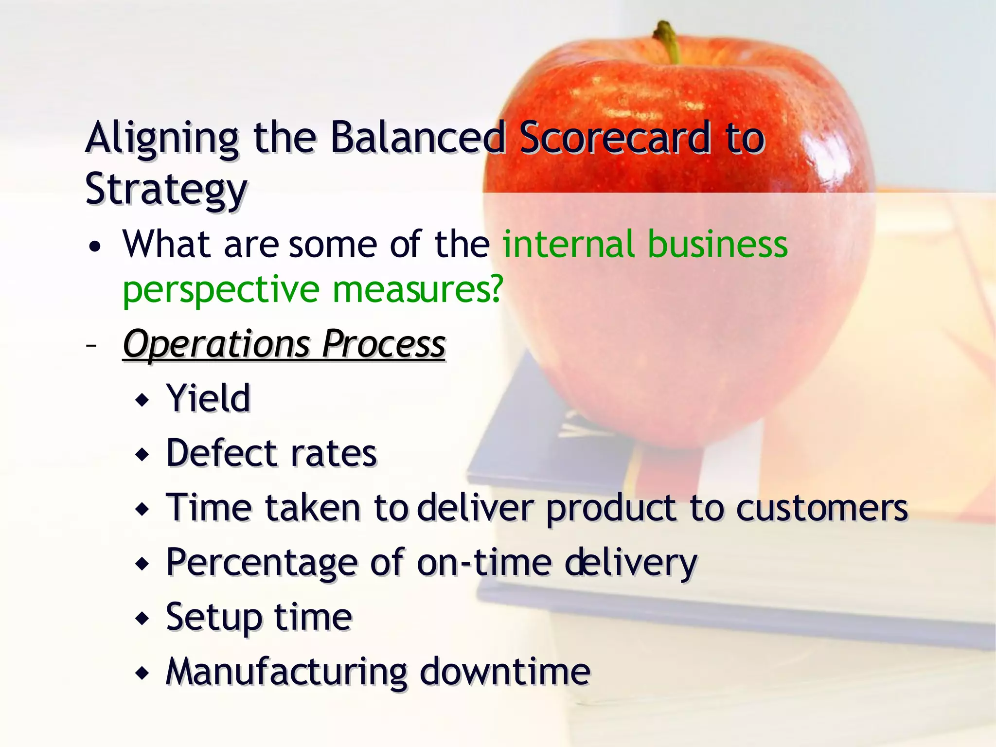 Aligning the Balanced Scorecard to Strategy What are some of the  internal business  perspective measures? Operations Process Yield Defect rates Time taken to deliver product to customers Percentage of on-time delivery Setup time Manufacturing downtime 