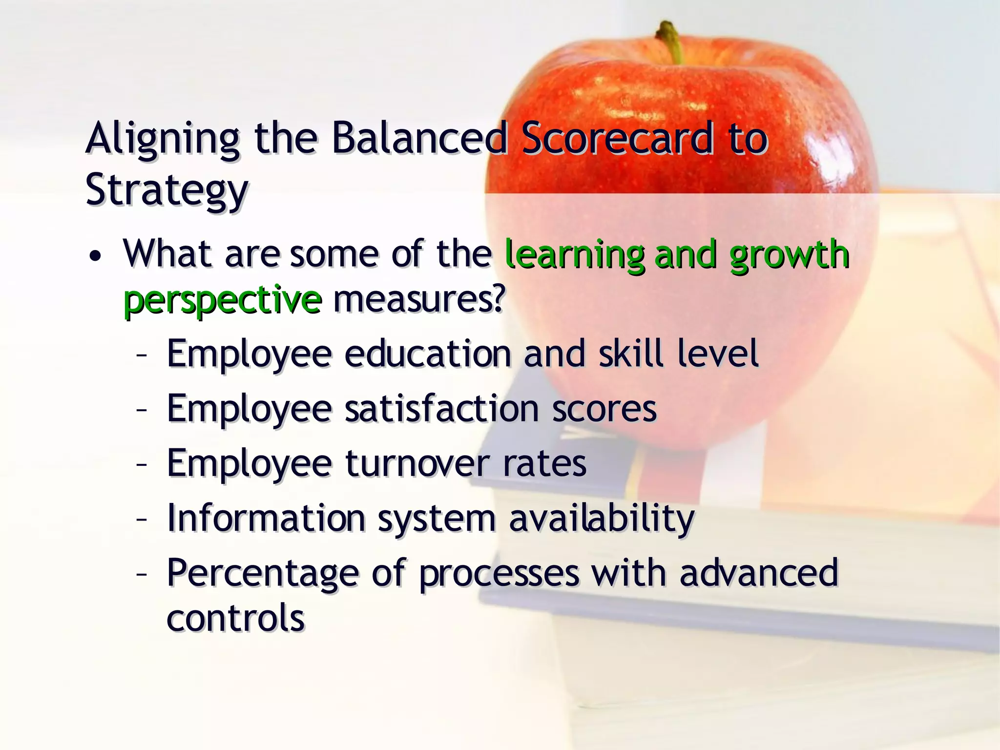 What are some of the  learning and growth  perspective  measures? Employee education and skill level Employee satisfaction scores Employee turnover rates Information system availability Percentage of processes with advanced controls Aligning the Balanced Scorecard to Strategy 