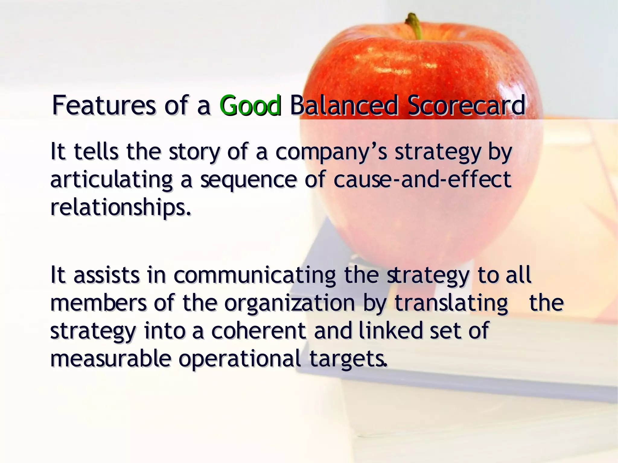 Features of a  Good  Balanced Scorecard It tells the story of a company’s strategy by articulating a sequence of cause-and-effect relationships. It assists in communicating the strategy to all members of the organization by translating  the strategy into a coherent and linked set of measurable operational targets. 