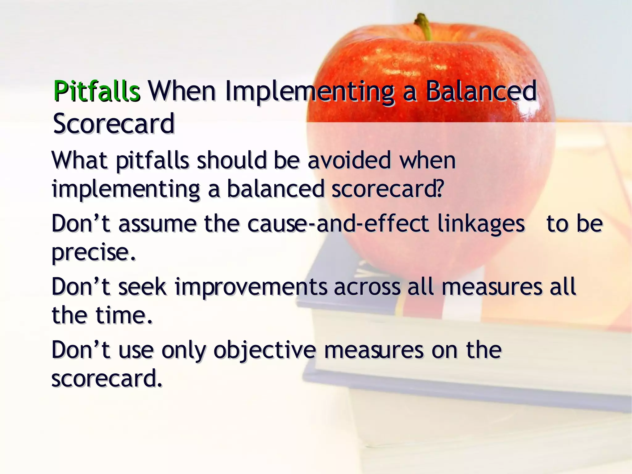Pitfalls  When Implementing a Balanced Scorecard What pitfalls should be avoided when implementing a balanced scorecard? Don’t assume the cause-and-effect linkages  to be precise. Don’t seek improvements across all measures all the time. Don’t use only objective measures on the scorecard. 