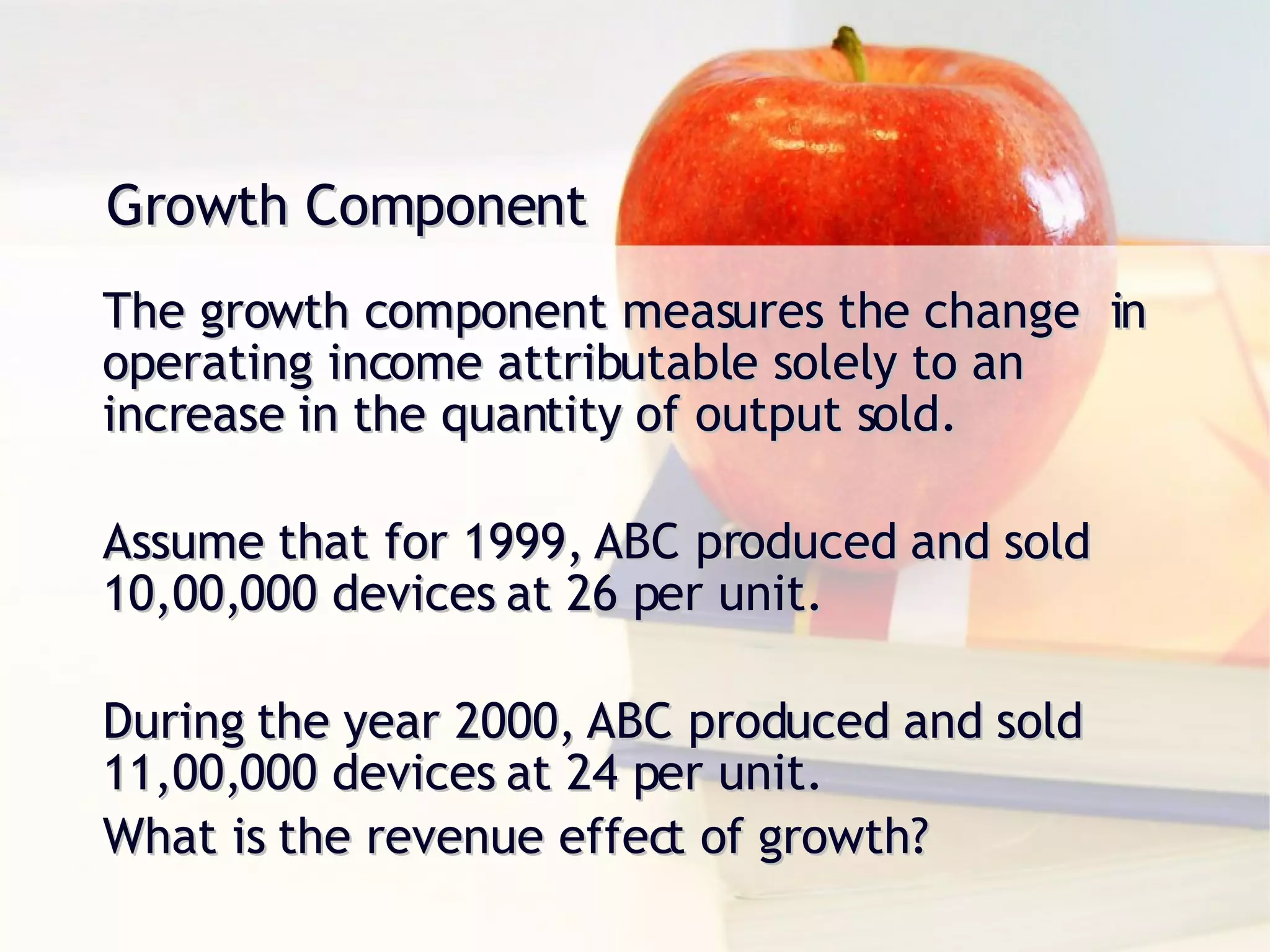 Growth Component The growth component measures the change  in operating income attributable solely to an increase in the quantity of output sold. Assume that for 1999, ABC produced and sold 10,00,000 devices at 26 per unit. During the year 2000, ABC produced and sold 11,00,000 devices at 24 per unit. What is the revenue effect of growth? 