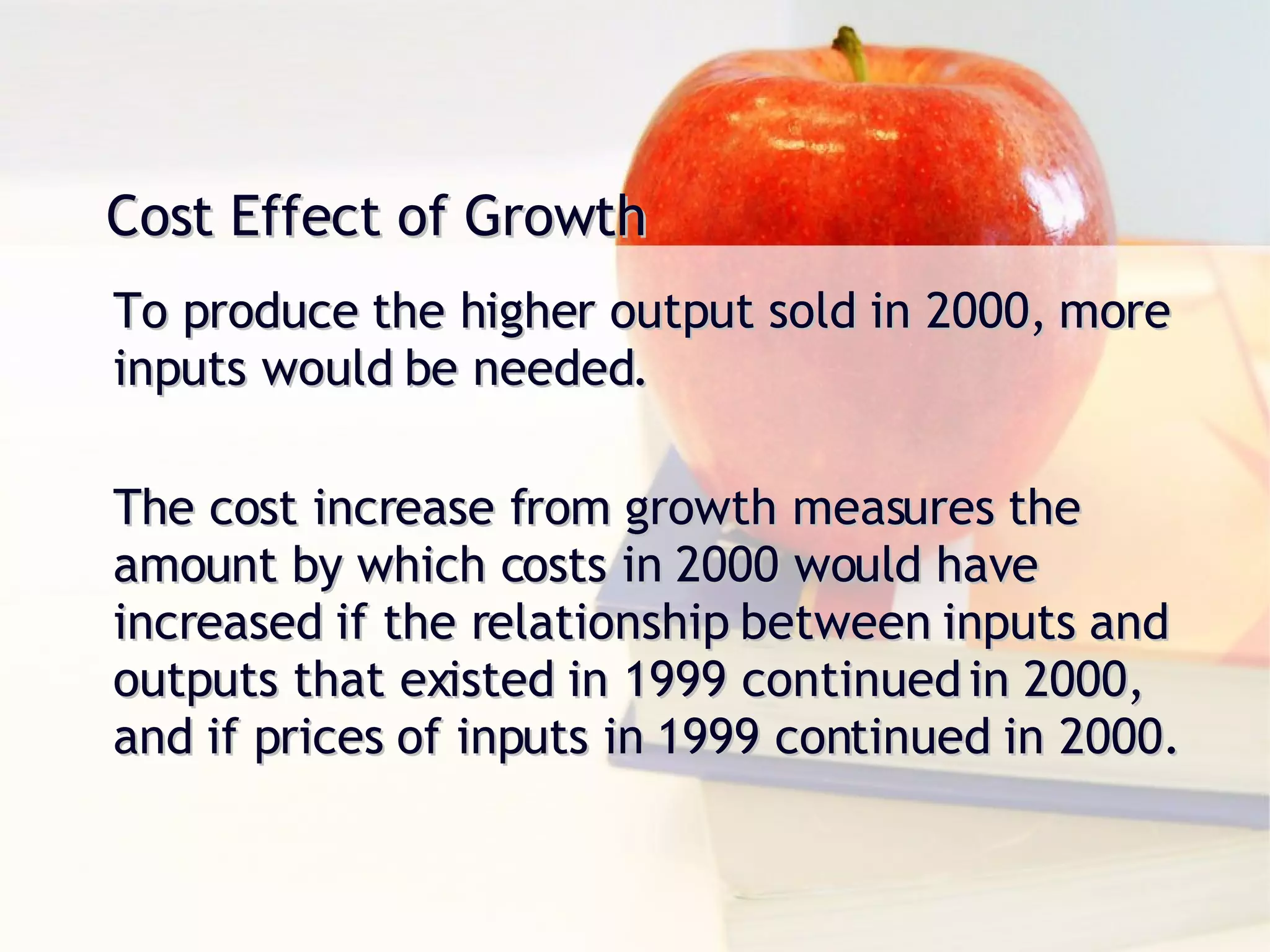 Cost Effect of Growth To produce the higher output sold in 2000, more inputs would be needed. The cost increase from growth measures the amount by which costs in 2000 would have increased if the relationship between inputs and outputs that existed in 1999 continued in 2000, and if prices of inputs in 1999 continued in 2000. 