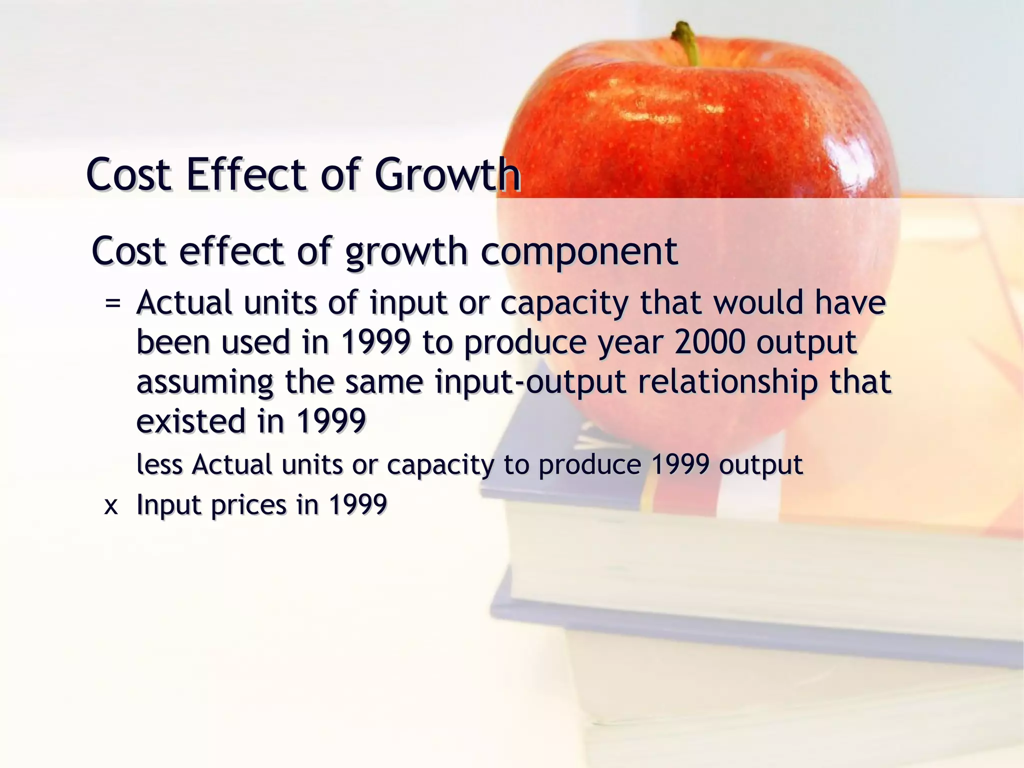 Cost Effect of Growth Cost effect of growth component Actual units of input or capacity that would have been used in 1999 to produce year 2000 output assuming the same input-output relationship that existed in 1999 less Actual units or capacity to produce 1999 output Input prices in 1999 