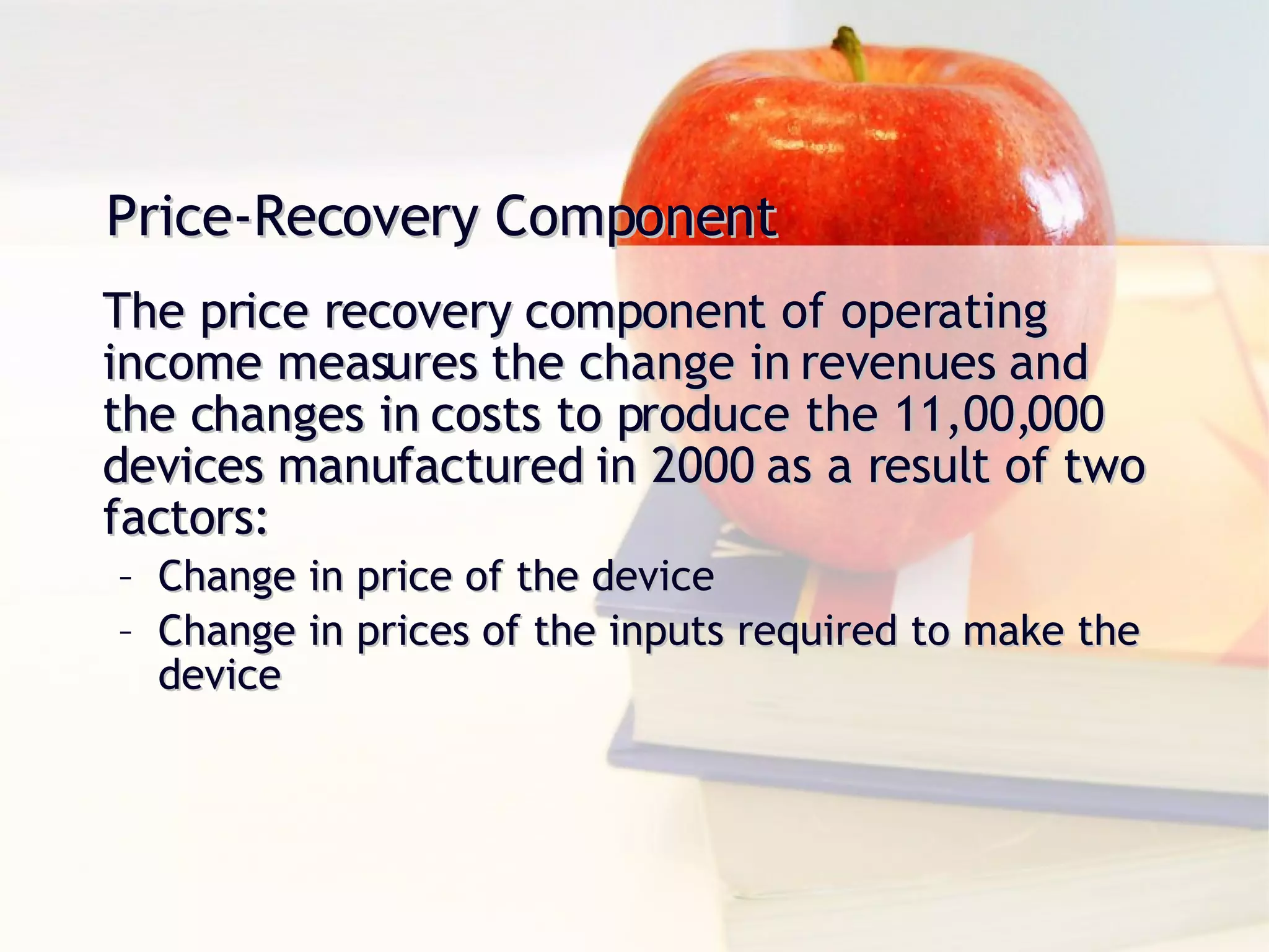Price-Recovery Component The price recovery component of operating income measures the change in revenues and the changes in costs to produce the 11,00,000 devices manufactured in 2000 as a result of two factors: Change in price of the device Change in prices of the inputs required to make the device 