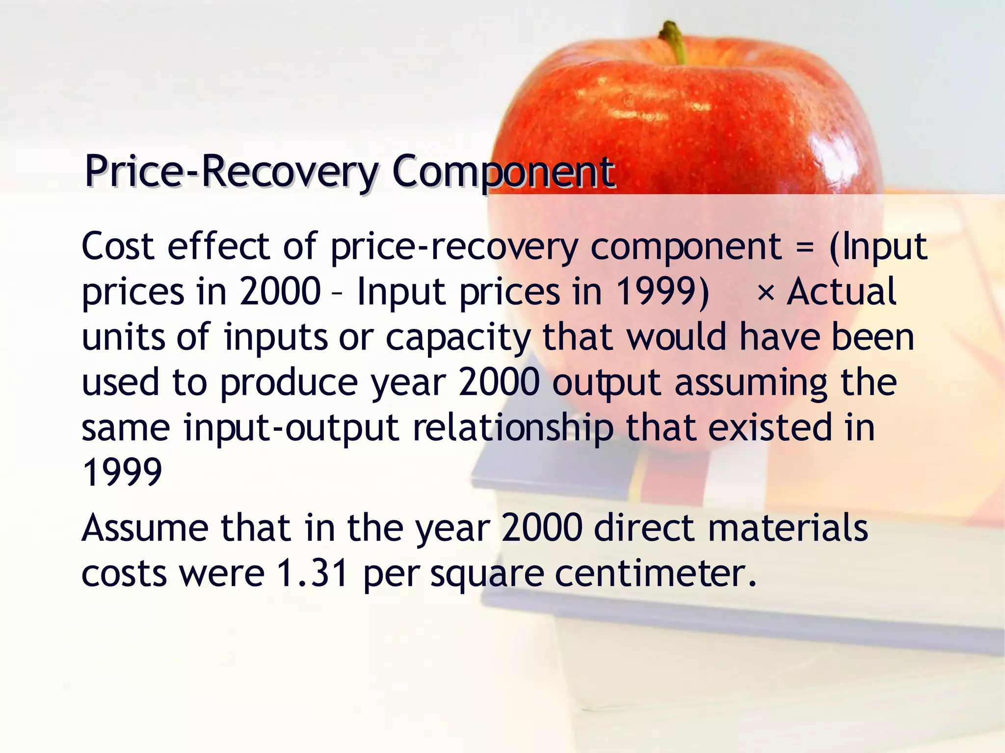 Price-Recovery Component Cost effect of price-recovery component = (Input prices in 2000 – Input prices in 1999)  × Actual units of inputs or capacity that would have been used to produce year 2000 output assuming the same input-output relationship that existed in 1999 Assume that in the year 2000 direct materials costs were 1.31 per square centimeter. 
