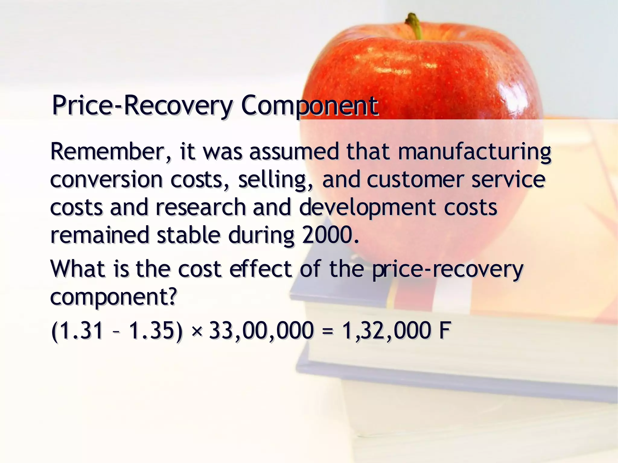 Price-Recovery Component Remember, it was assumed that manufacturing conversion costs, selling, and customer service costs and research and development costs remained stable during 2000. What is the cost effect of the price-recovery component? (1.31 – 1.35) × 33,00,000 = 1,32,000 F 
