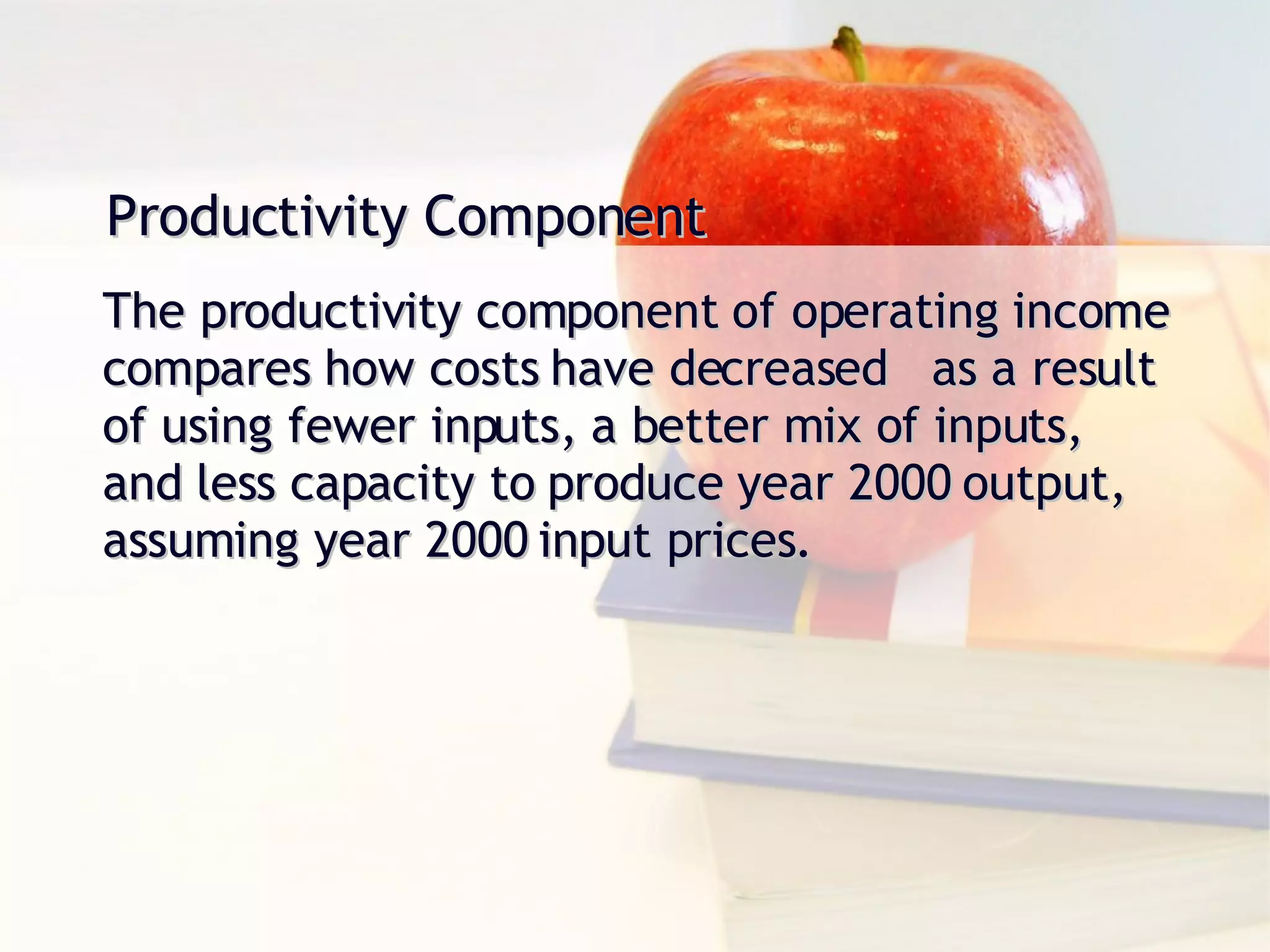 Productivity Component The productivity component of operating income compares how costs have decreased  as a result of using fewer inputs, a better mix of inputs, and less capacity to produce year 2000 output, assuming year 2000 input prices. 