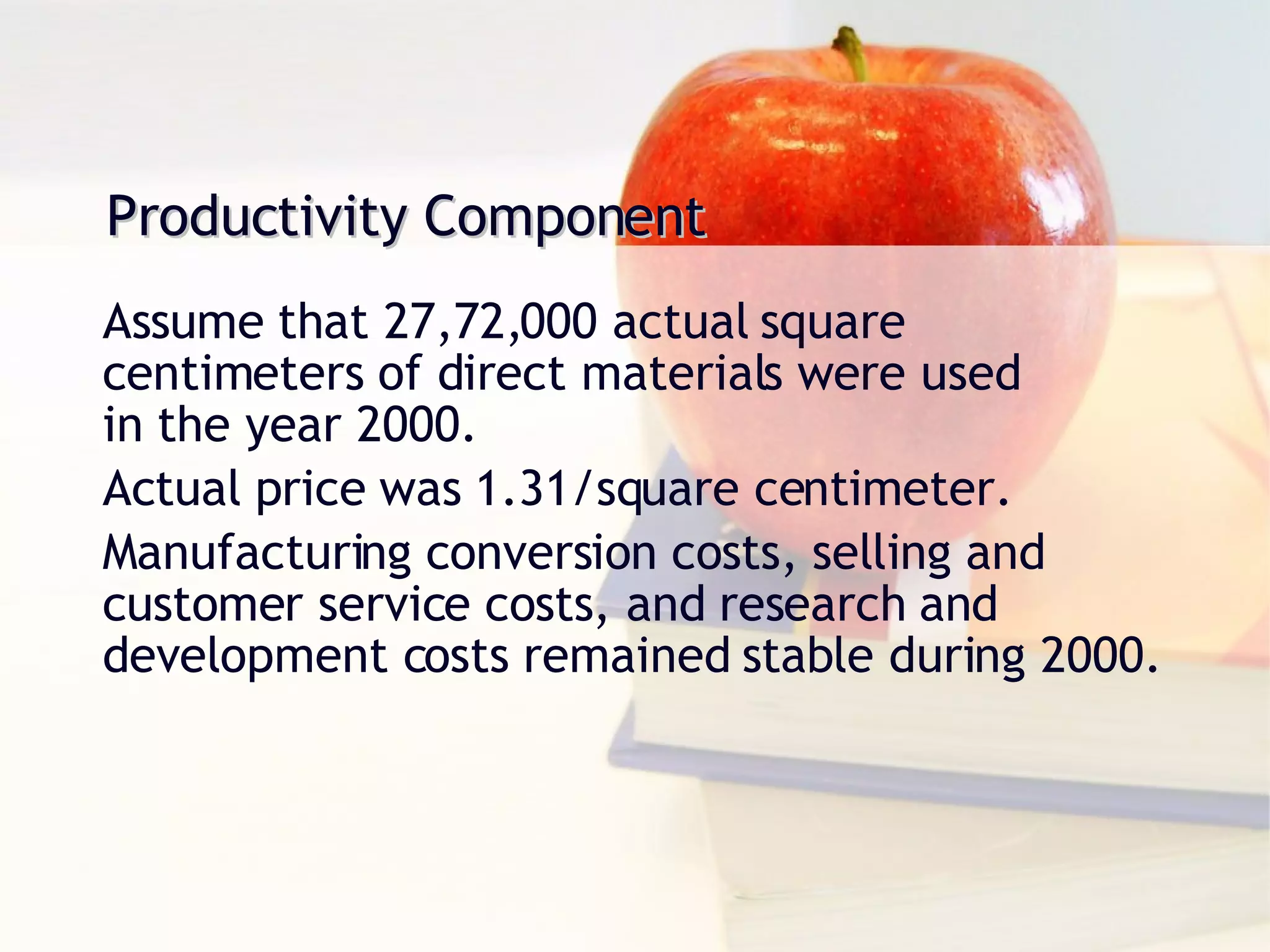 Productivity Component Assume that 27,72,000 actual square centimeters of direct materials were used  in the year 2000. Actual price was 1.31/square centimeter. Manufacturing conversion costs, selling and customer service costs, and research and development costs remained stable during 2000. 