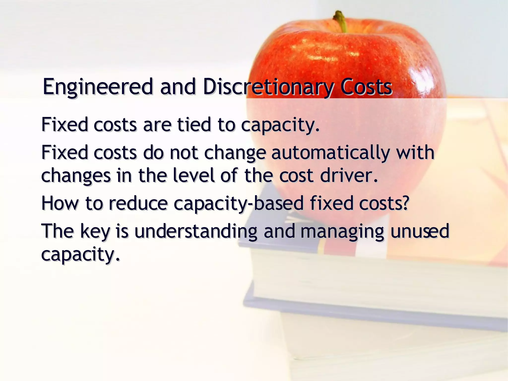 Engineered and Discretionary Costs Fixed costs are tied to capacity. Fixed costs do not change automatically with changes in the level of the cost driver. How to reduce capacity-based fixed costs? The key is understanding and managing unused capacity. 