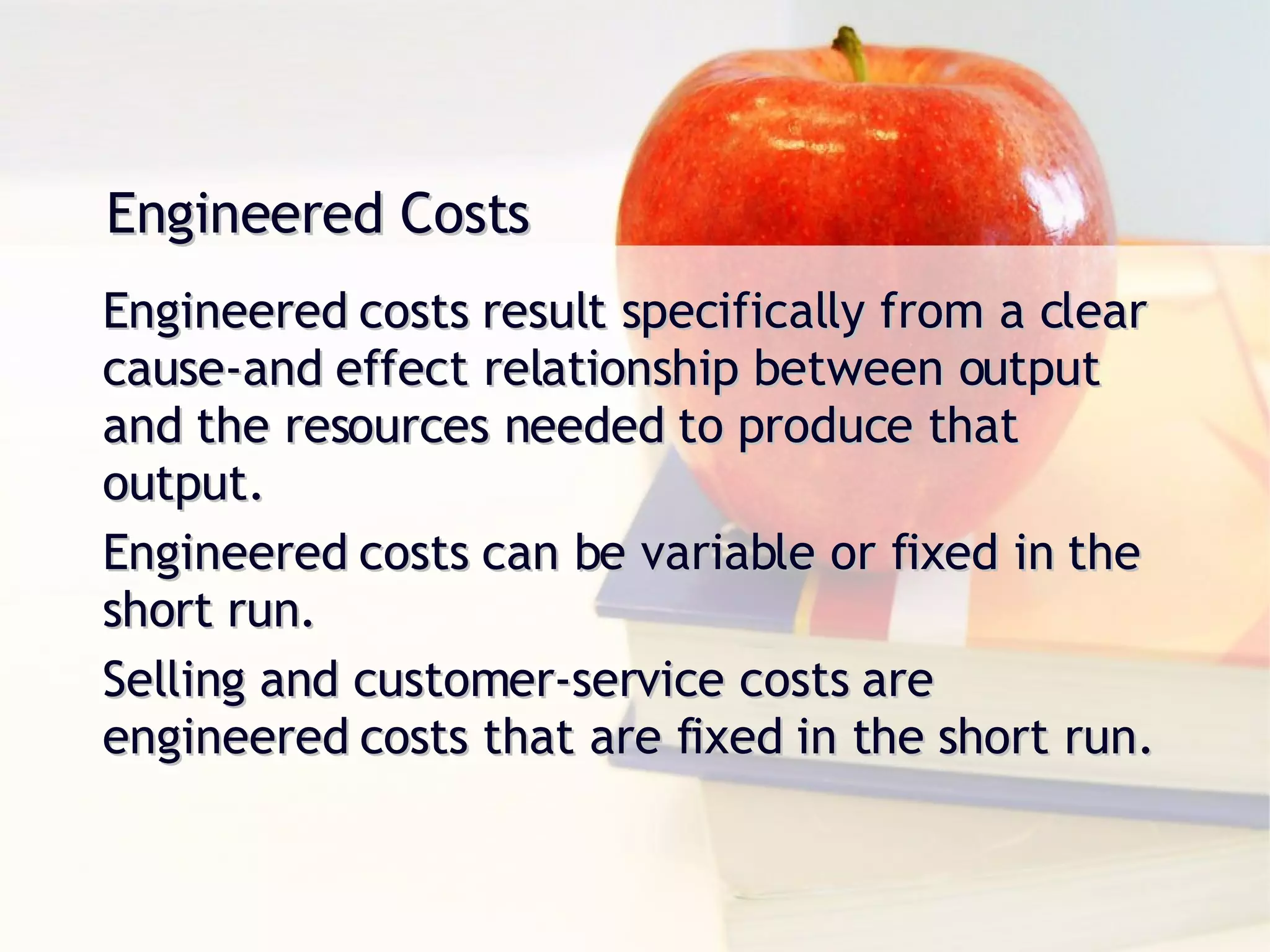 Engineered Costs Engineered costs result specifically from a clear cause-and effect relationship between output and the resources needed to produce that output. Engineered costs can be variable or fixed in the short run. Selling and customer-service costs are  engineered costs that are fixed in the short run. 