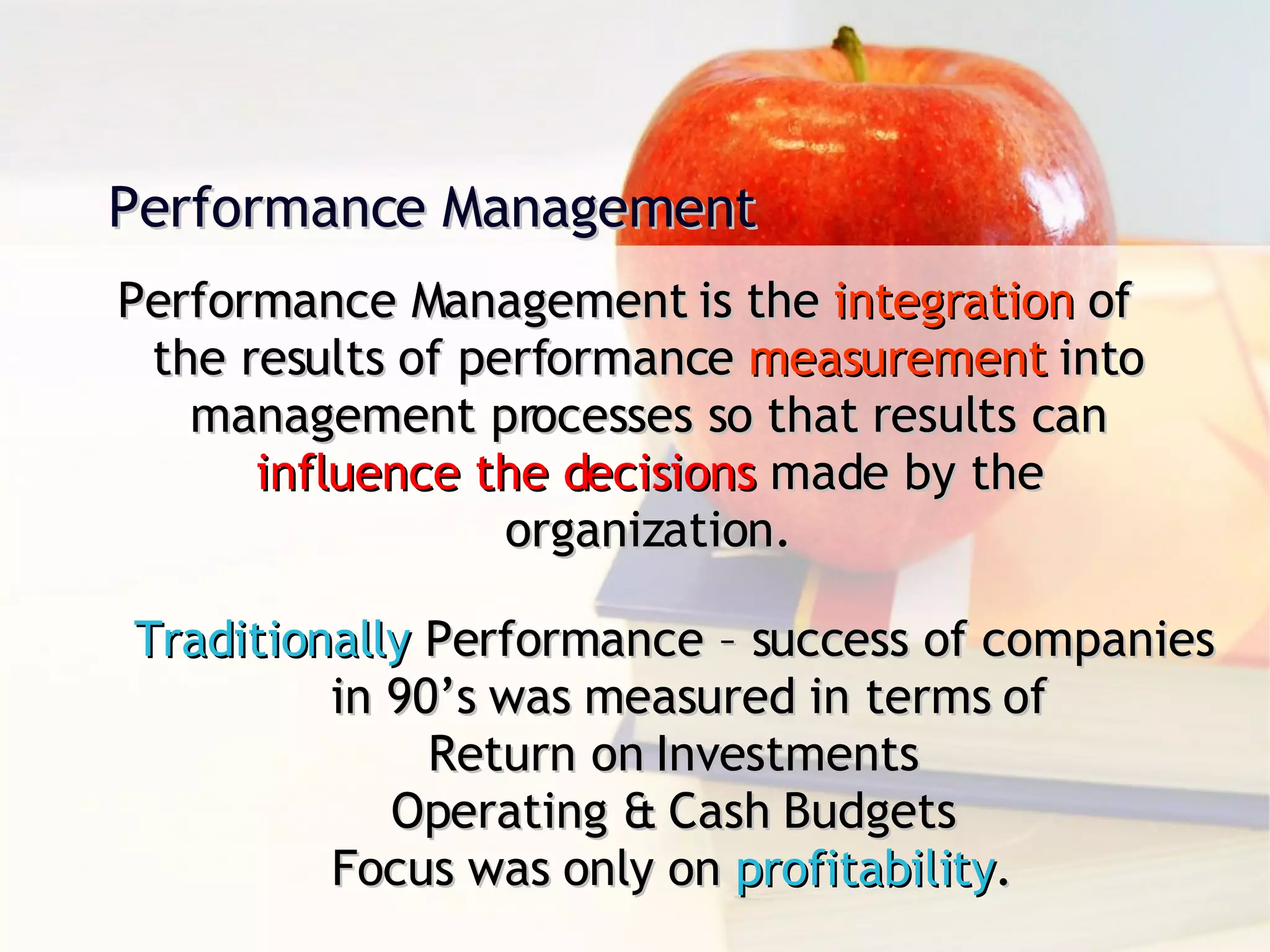 Performance Management is the  integration  of the results of performance  measurement  into management processes so that results can  influence the decisions  made by the organization. Performance Management  Traditionally  Performance – success of companies in 90’s was measured in terms of  Return on Investments Operating & Cash Budgets Focus was only on  profitability . 