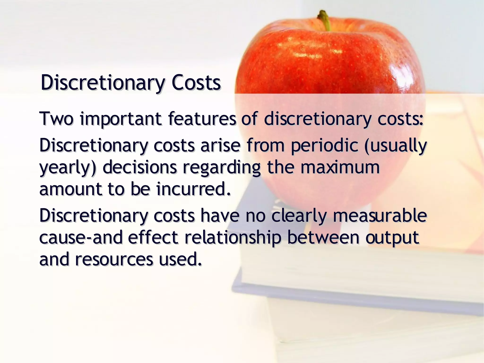 Discretionary Costs Two important features of discretionary costs: Discretionary costs arise from periodic (usually yearly) decisions regarding the maximum amount to be incurred. Discretionary costs have no clearly measurable cause-and effect relationship between output and resources used. 