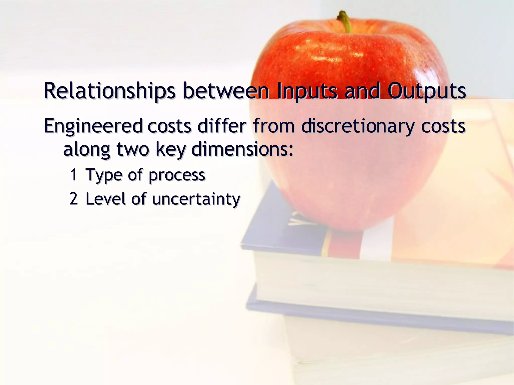 Relationships between Inputs and Outputs Engineered costs differ from discretionary costs along two key dimensions: Type of process Level of uncertainty 
