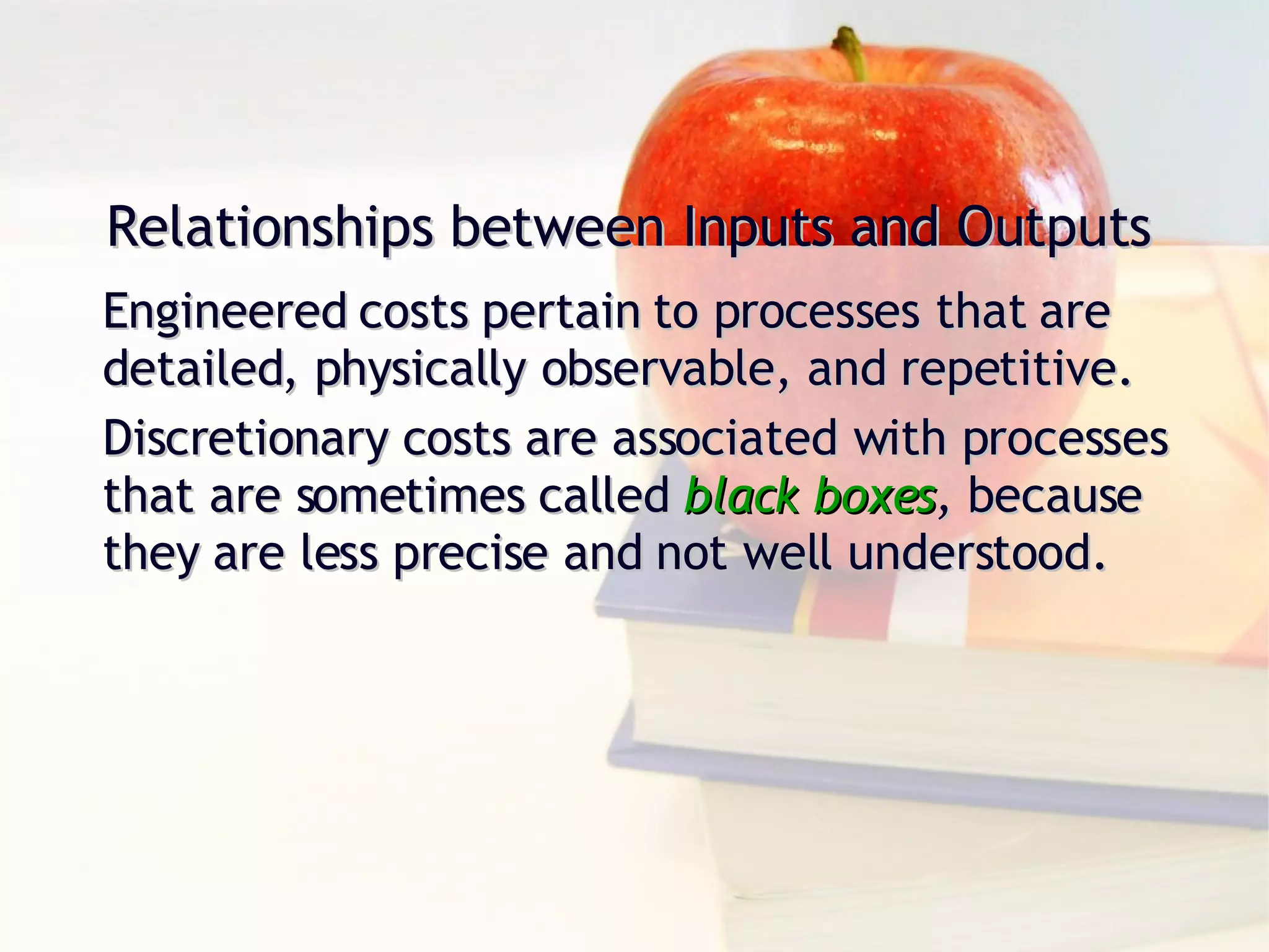 Relationships between Inputs and Outputs Engineered costs pertain to processes that are detailed, physically observable, and repetitive. Discretionary costs are associated with processes that are sometimes called  black boxes ,  because they are less precise and not well understood. 