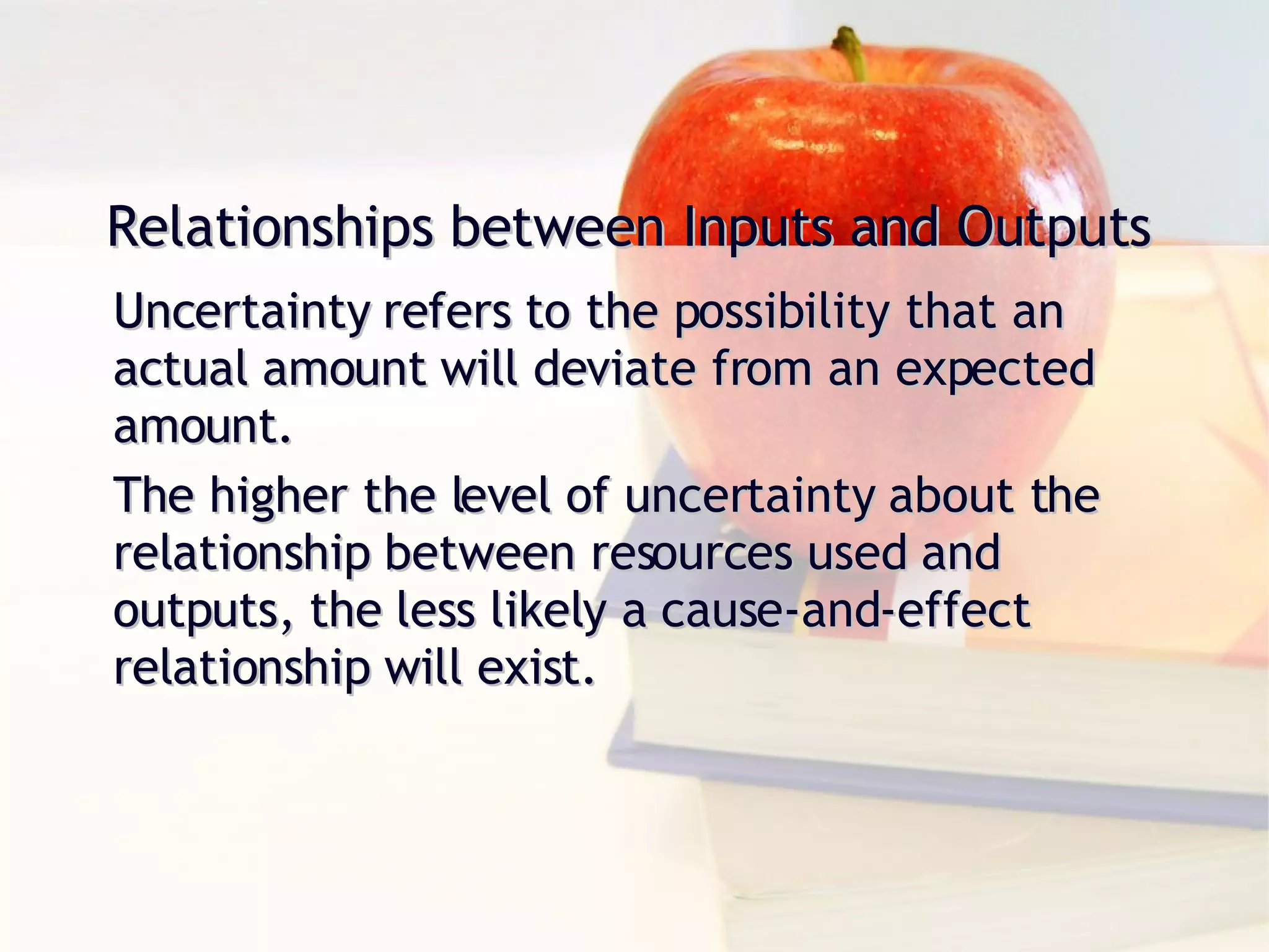 Relationships between Inputs and Outputs Uncertainty refers to the possibility that an actual amount will deviate from an expected amount. The higher the level of uncertainty about the relationship between resources used and outputs, the less likely a cause-and-effect relationship will exist. 